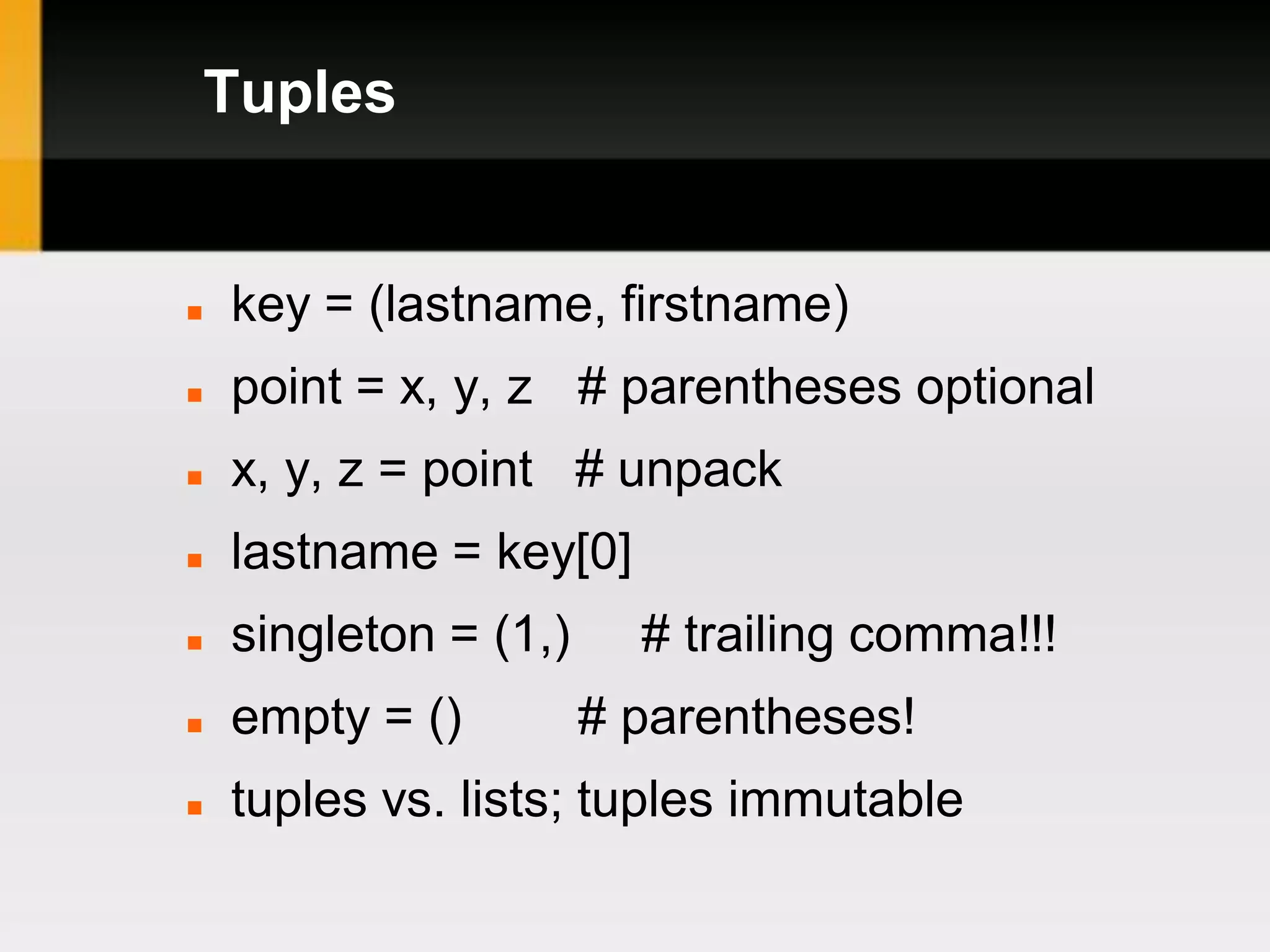 Tuples


   key = (lastname, firstname)
   point = x, y, z # parentheses optional
   x, y, z = point # unpack
   lastname = key[0]
   singleton = (1,)     # trailing comma!!!
   empty = ()         # parentheses!
   tuples vs. lists; tuples immutable
 