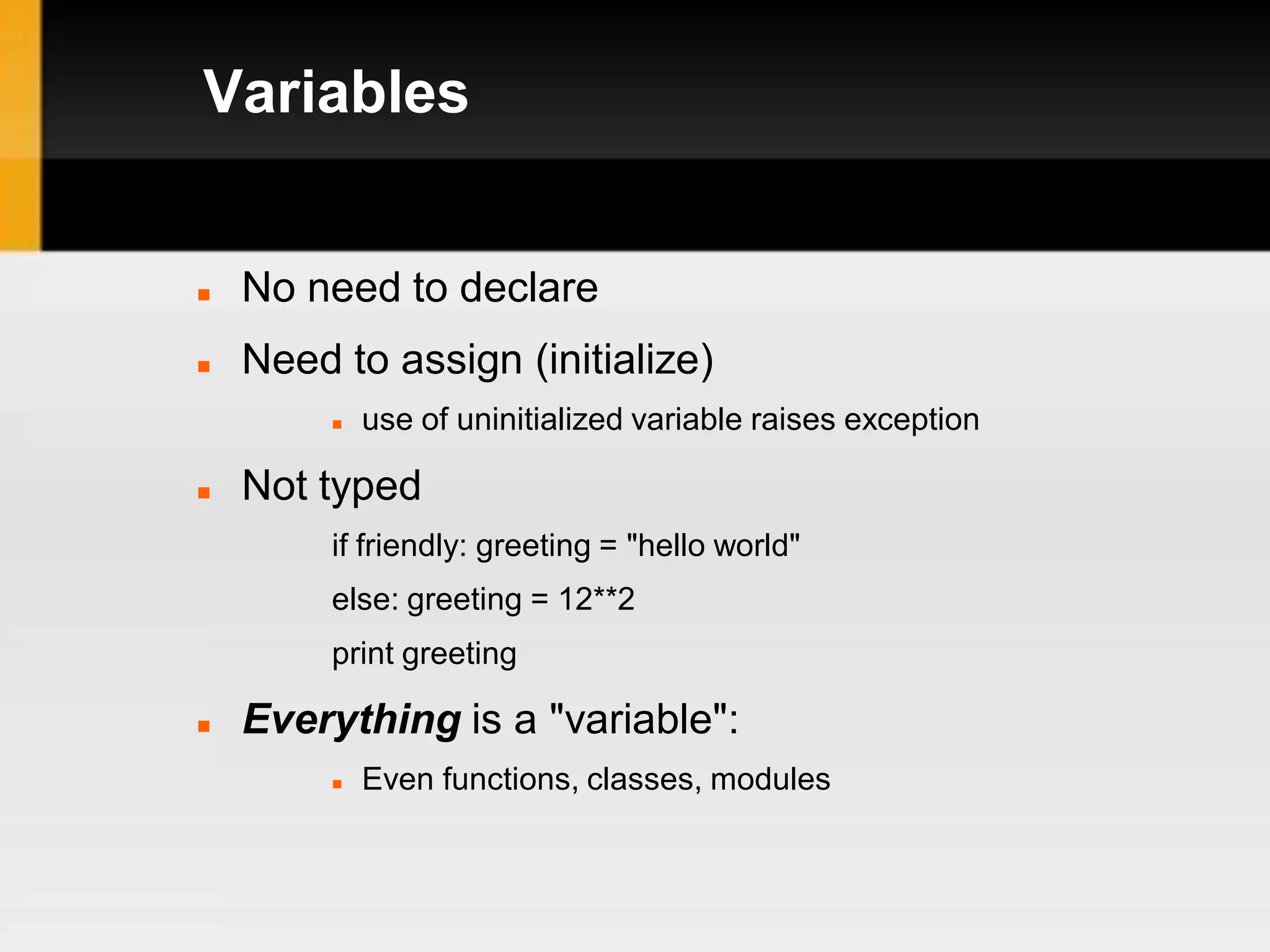 Variables


   No need to declare
   Need to assign (initialize)
            use of uninitialized variable raises exception

   Not typed
         if friendly: greeting = "hello world"
         else: greeting = 12**2
         print greeting

   Everything is a "variable":
            Even functions, classes, modules
 