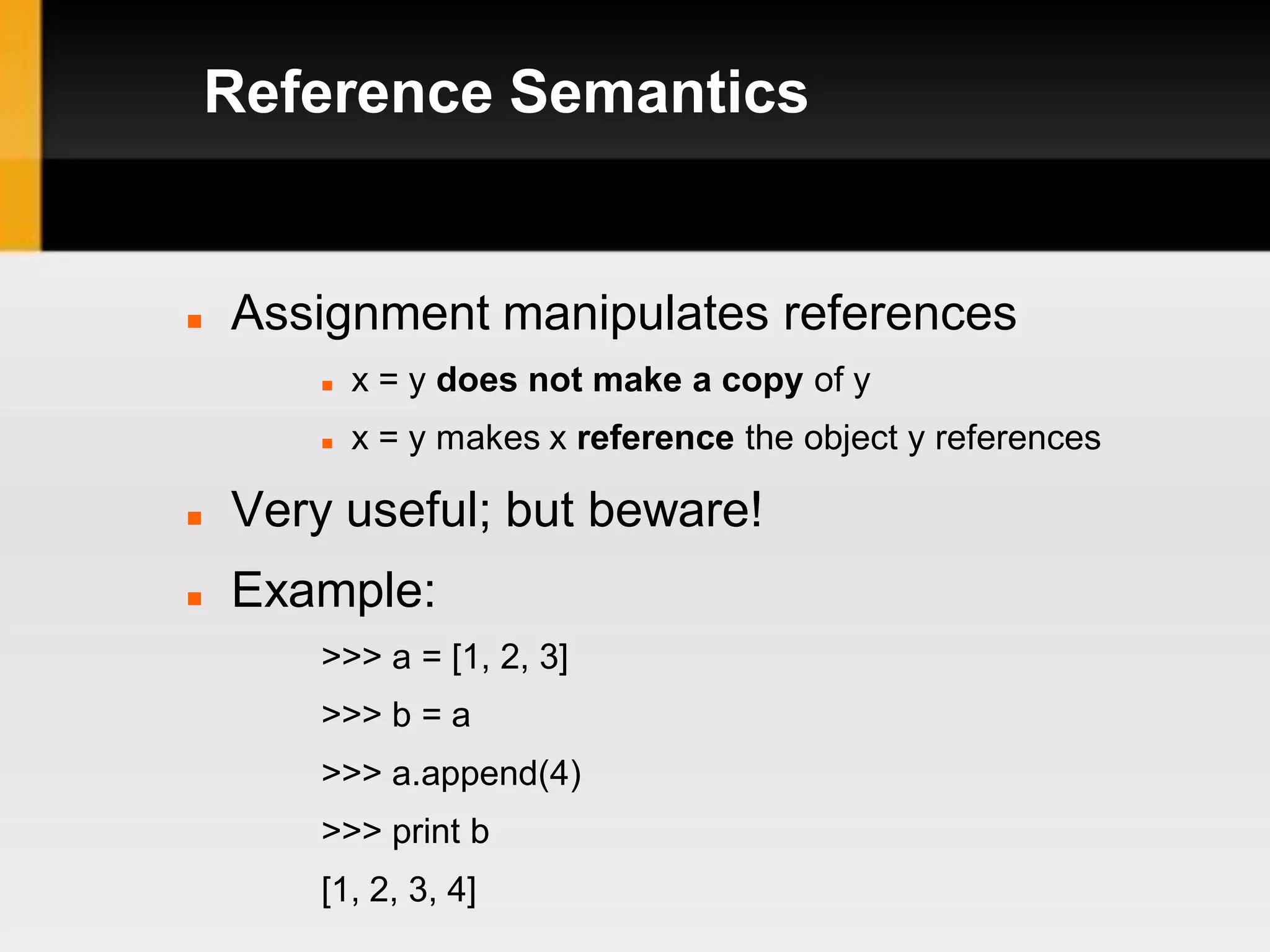 Reference Semantics


   Assignment manipulates references
           x = y does not make a copy of y
           x = y makes x reference the object y references

   Very useful; but beware!
   Example:
        >>> a = [1, 2, 3]
        >>> b = a
        >>> a.append(4)
        >>> print b
        [1, 2, 3, 4]
 