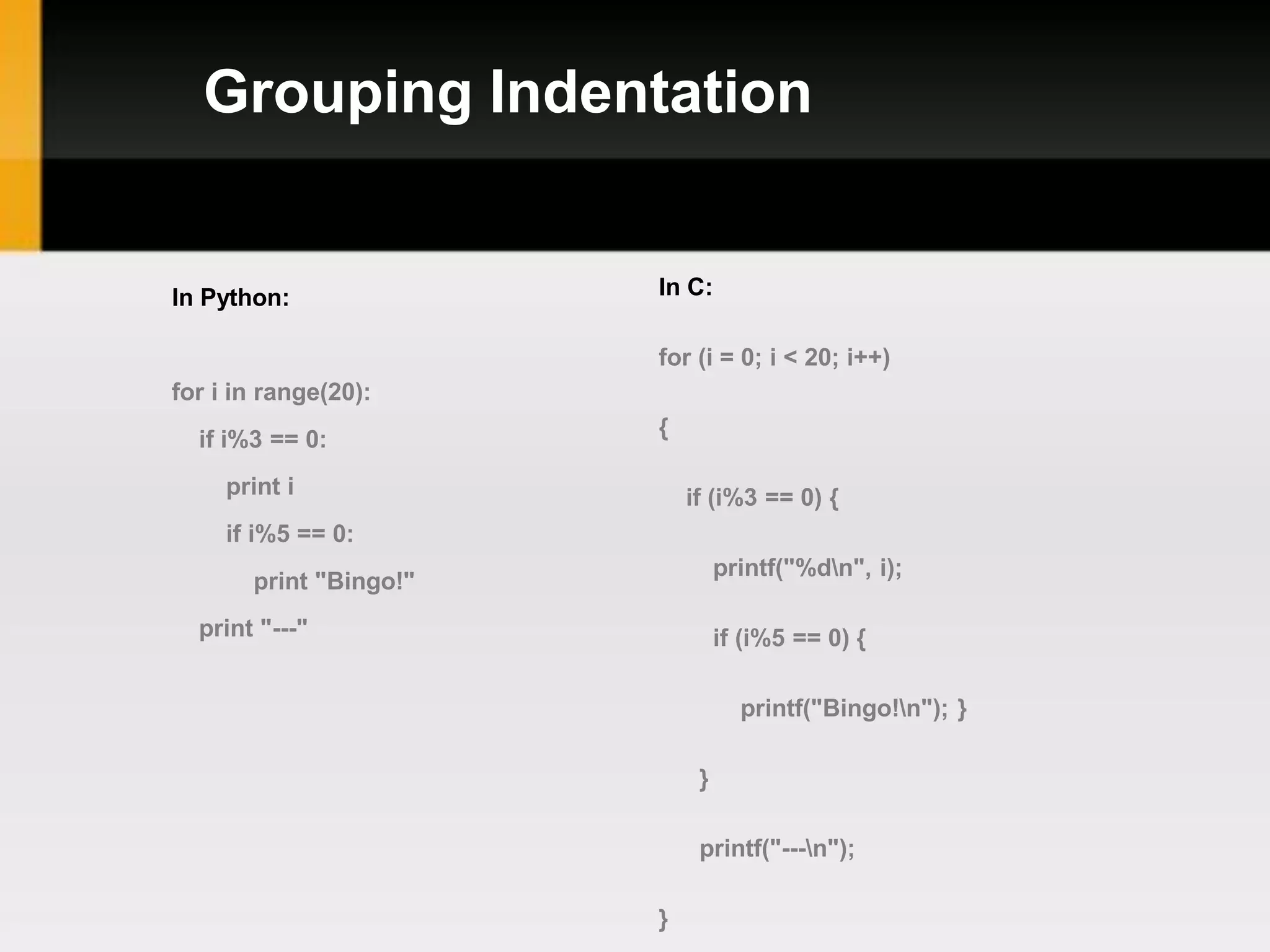 Grouping Indentation


In Python:              In C:

                        for (i = 0; i < 20; i++)
for i in range(20):
  if i%3 == 0:          {

     print i                if (i%3 == 0) {
     if i%5 == 0:
                                 printf("%dn", i);
       print "Bingo!"
  print "---"                    if (i%5 == 0) {

                                   printf("Bingo!n"); }

                             }

                             printf("---n");

                        }
 
