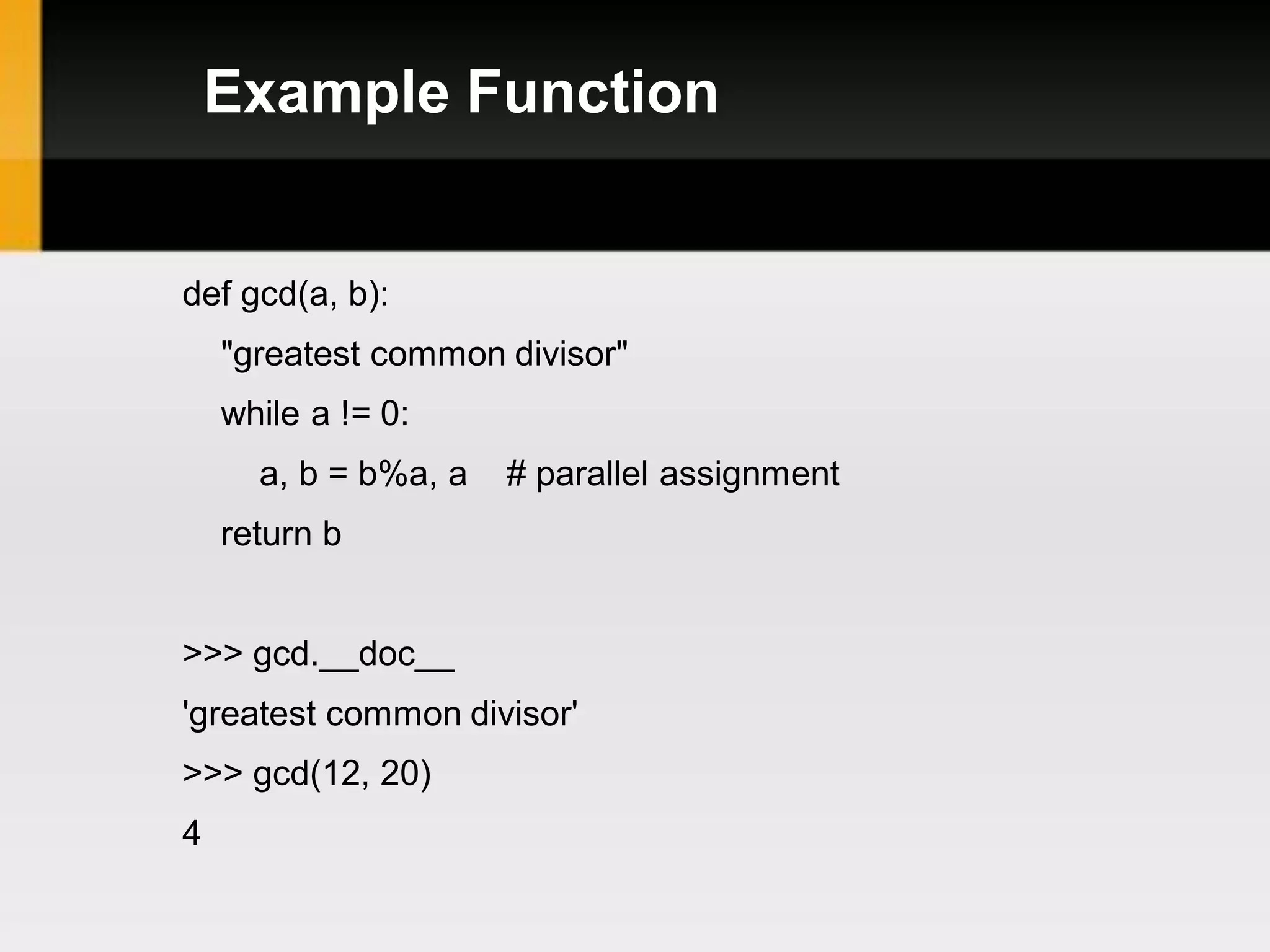 Example Function


def gcd(a, b):
    "greatest common divisor"
    while a != 0:
      a, b = b%a, a   # parallel assignment
    return b


>>> gcd.__doc__
'greatest common divisor'
>>> gcd(12, 20)
4
 