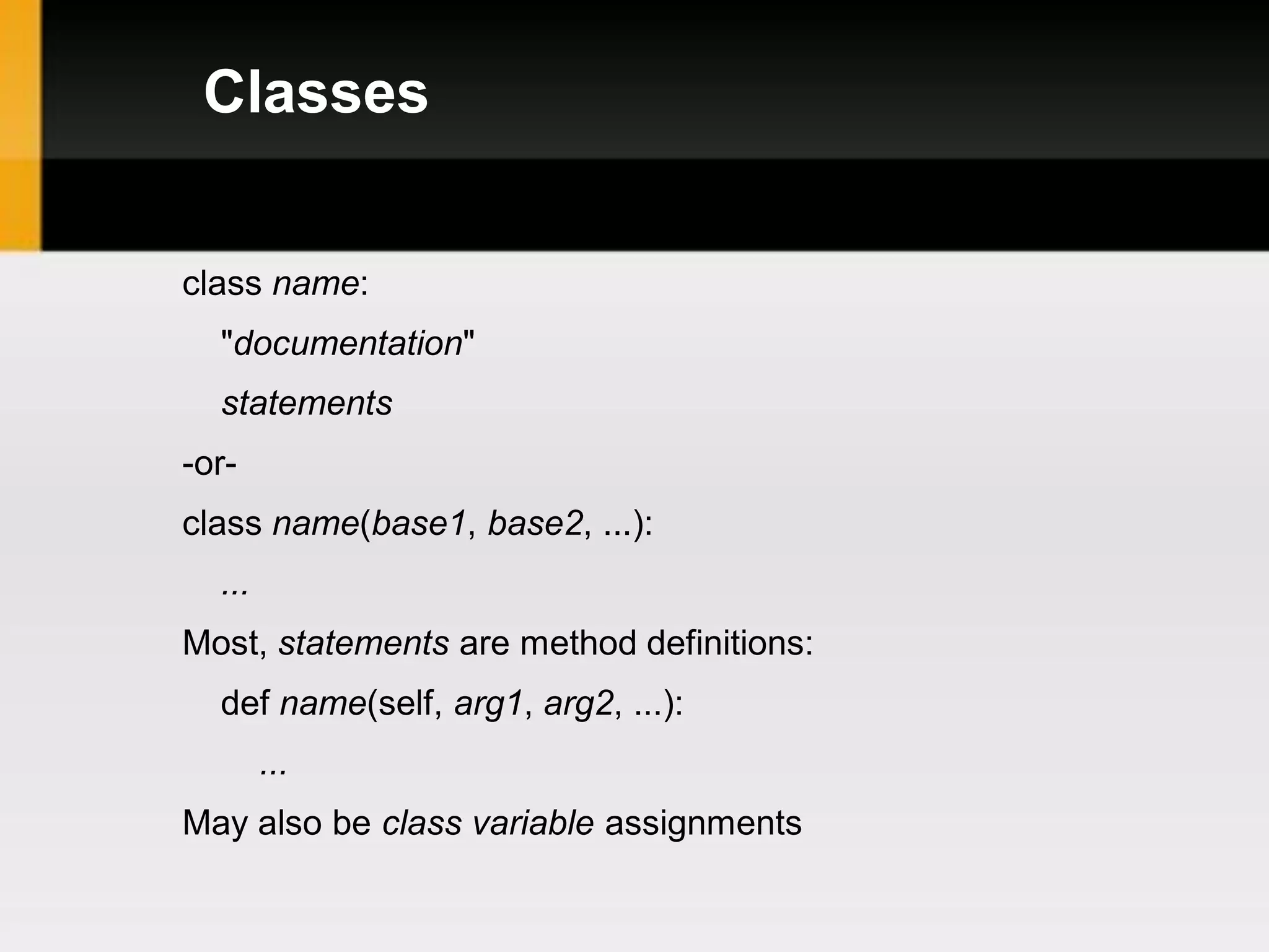 Classes


class name:
  "documentation"
  statements
-or-
class name(base1, base2, ...):
  ...
Most, statements are method definitions:
  def name(self, arg1, arg2, ...):
        ...
May also be class variable assignments
 