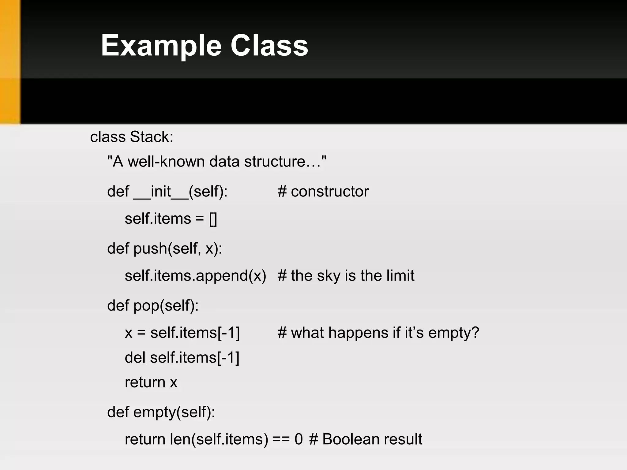 Example Class

class Stack:
  "A well-known data structure…"
  def __init__(self):     # constructor
    self.items = []
  def push(self, x):
    self.items.append(x) # the sky is the limit
  def pop(self):
    x = self.items[-1]    # what happens if it’s empty?
    del self.items[-1]
    return x
  def empty(self):
    return len(self.items) == 0 # Boolean result
 