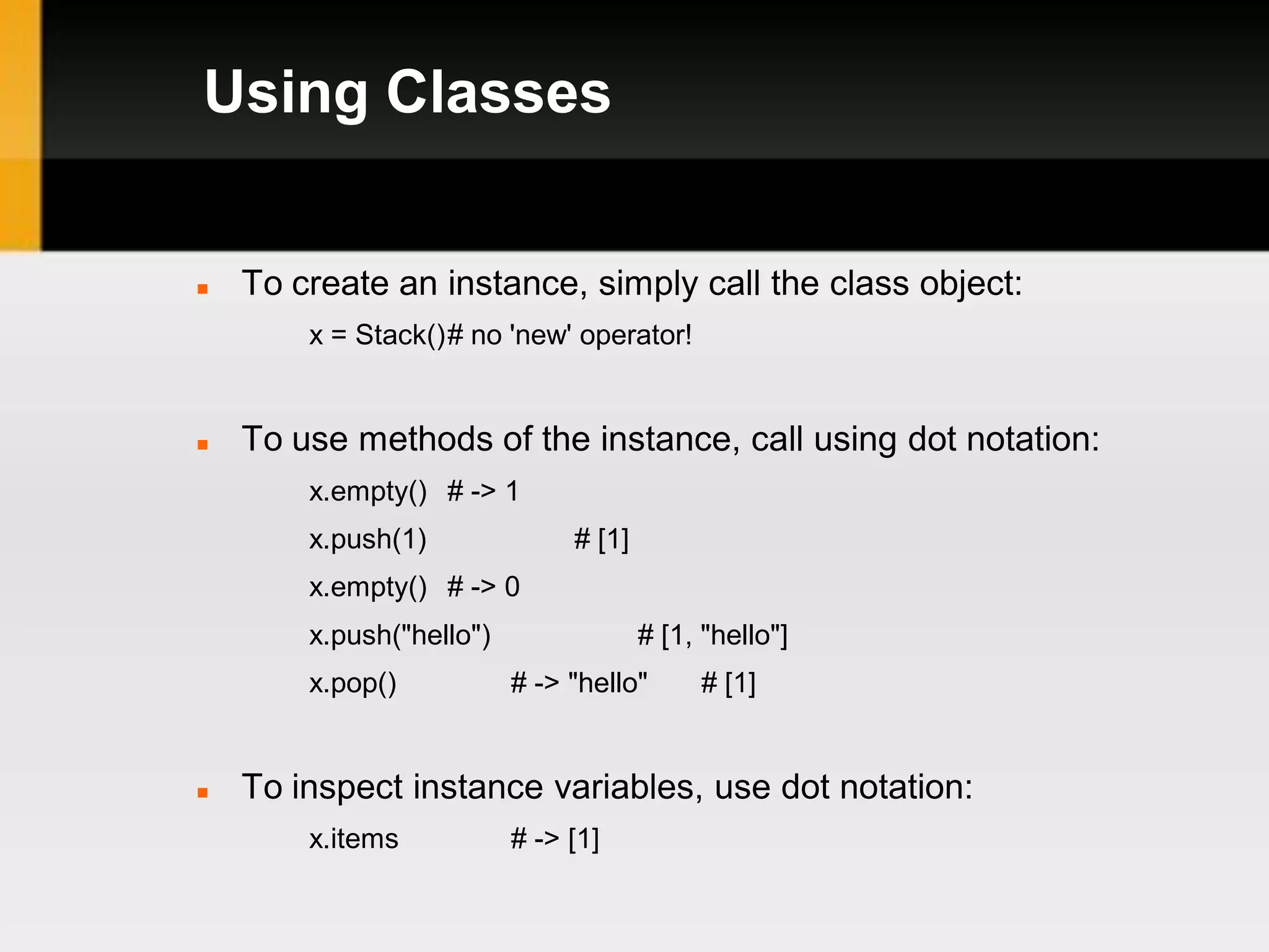 Using Classes


   To create an instance, simply call the class object:
        x = Stack()# no 'new' operator!


   To use methods of the instance, call using dot notation:
        x.empty() # -> 1
        x.push(1)              # [1]
        x.empty() # -> 0
        x.push("hello")                # [1, "hello"]
        x.pop()           # -> "hello"      # [1]


   To inspect instance variables, use dot notation:
        x.items           # -> [1]
 