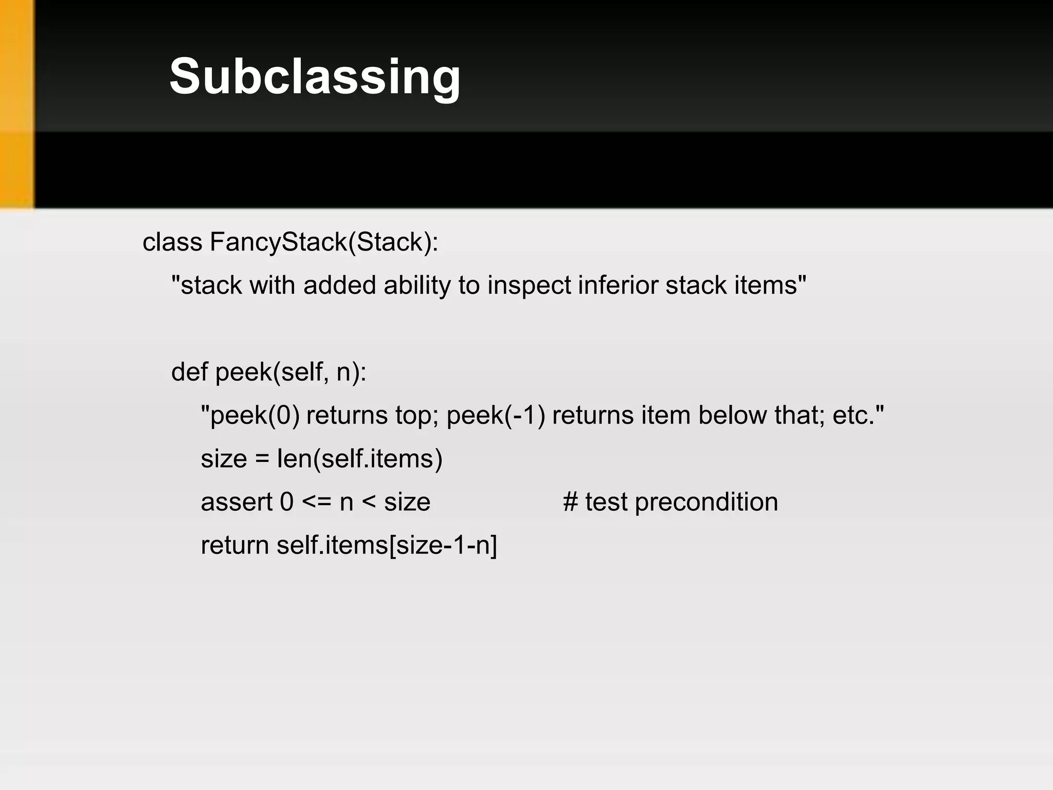 Subclassing


class FancyStack(Stack):
  "stack with added ability to inspect inferior stack items"


  def peek(self, n):
    "peek(0) returns top; peek(-1) returns item below that; etc."
    size = len(self.items)
    assert 0 <= n < size             # test precondition
    return self.items[size-1-n]
 