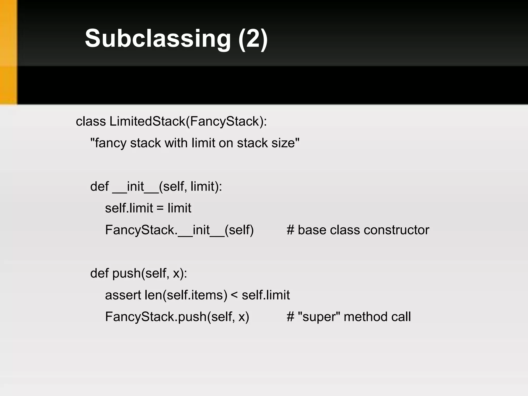 Subclassing (2)


class LimitedStack(FancyStack):
  "fancy stack with limit on stack size"


  def __init__(self, limit):
    self.limit = limit
    FancyStack.__init__(self)         # base class constructor


  def push(self, x):
    assert len(self.items) < self.limit
    FancyStack.push(self, x)          # "super" method call
 