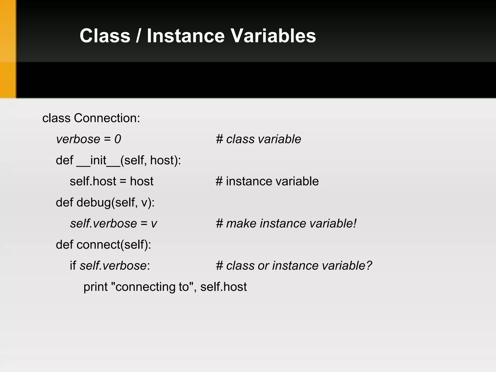 Class / Instance Variables



class Connection:
  verbose = 0                   # class variable
  def __init__(self, host):
    self.host = host            # instance variable
  def debug(self, v):
    self.verbose = v            # make instance variable!
  def connect(self):
    if self.verbose:            # class or instance variable?
       print "connecting to", self.host
 