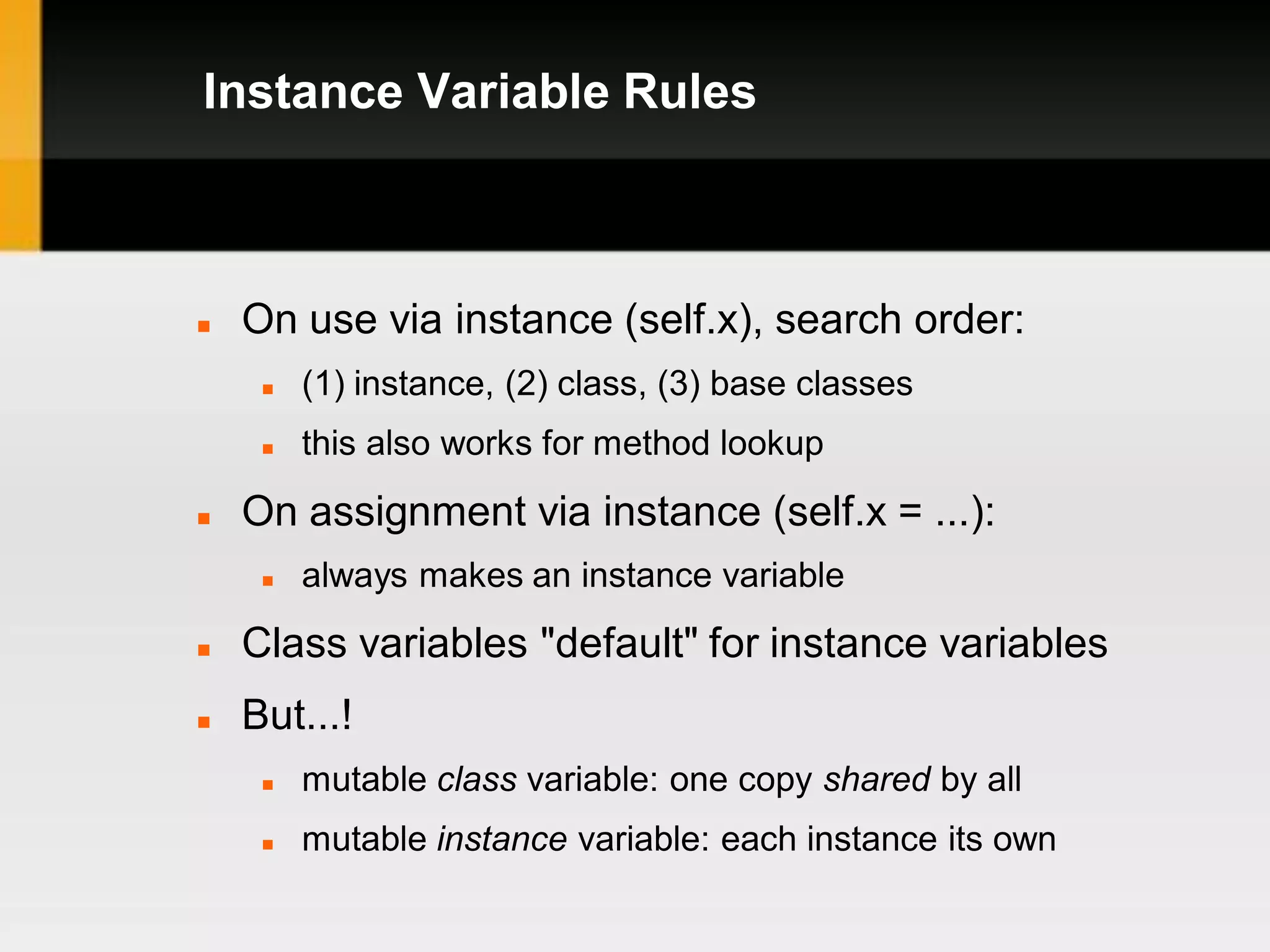 Instance Variable Rules



   On use via instance (self.x), search order:
        (1) instance, (2) class, (3) base classes
        this also works for method lookup

   On assignment via instance (self.x = ...):
        always makes an instance variable
   Class variables "default" for instance variables
   But...!
        mutable class variable: one copy shared by all
        mutable instance variable: each instance its own
 