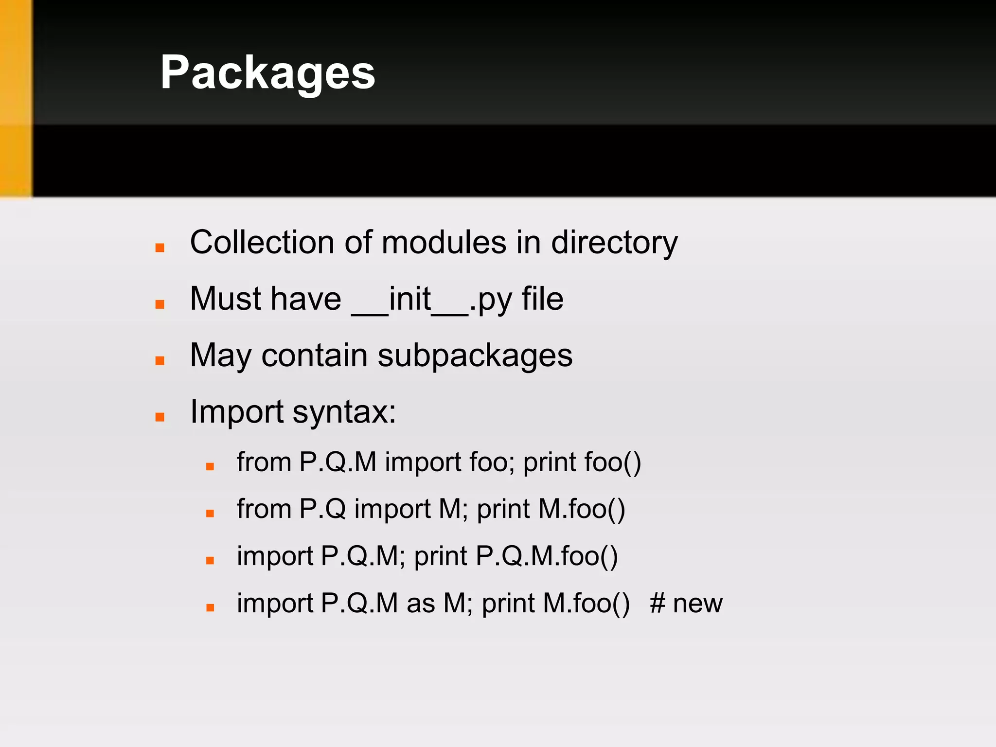 Packages


   Collection of modules in directory
   Must have __init__.py file
   May contain subpackages
   Import syntax:
        from P.Q.M import foo; print foo()
        from P.Q import M; print M.foo()
        import P.Q.M; print P.Q.M.foo()
        import P.Q.M as M; print M.foo() # new
 