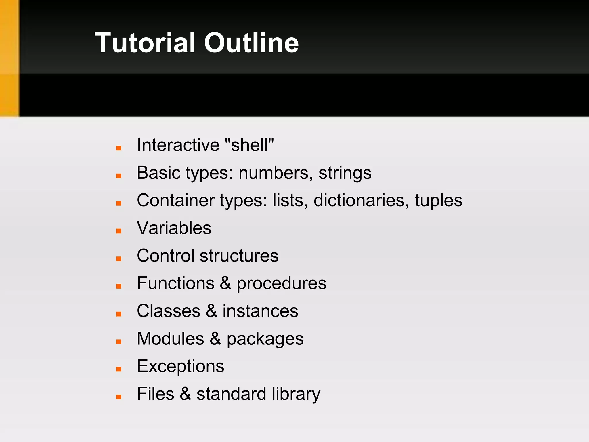 Tutorial Outline


    Interactive "shell"
    Basic types: numbers, strings
    Container types: lists, dictionaries, tuples
    Variables
    Control structures
    Functions & procedures
    Classes & instances
    Modules & packages
    Exceptions
    Files & standard library
 