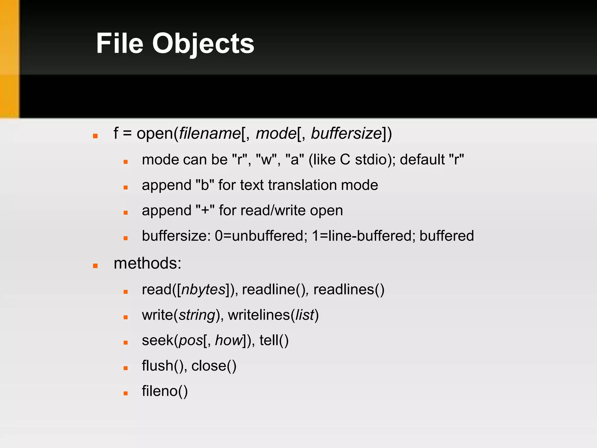 File Objects


   f = open(filename[, mode[, buffersize])
        mode can be "r", "w", "a" (like C stdio); default "r"
        append "b" for text translation mode
        append "+" for read/write open
        buffersize: 0=unbuffered; 1=line-buffered; buffered
   methods:
        read([nbytes]), readline(), readlines()
        write(string), writelines(list)
        seek(pos[, how]), tell()
        flush(), close()
        fileno()
 