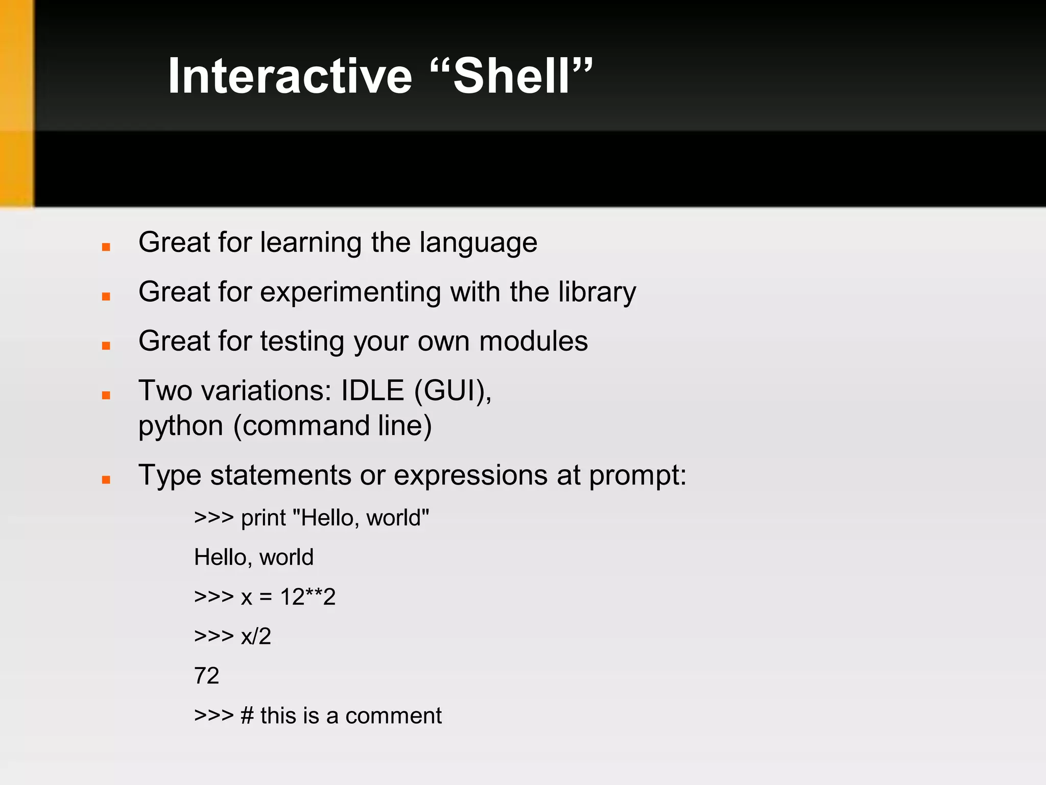 Interactive “Shell”


   Great for learning the language
   Great for experimenting with the library
   Great for testing your own modules
   Two variations: IDLE (GUI),
    python (command line)
   Type statements or expressions at prompt:
        >>> print "Hello, world"
        Hello, world
        >>> x = 12**2
        >>> x/2
        72
        >>> # this is a comment
 