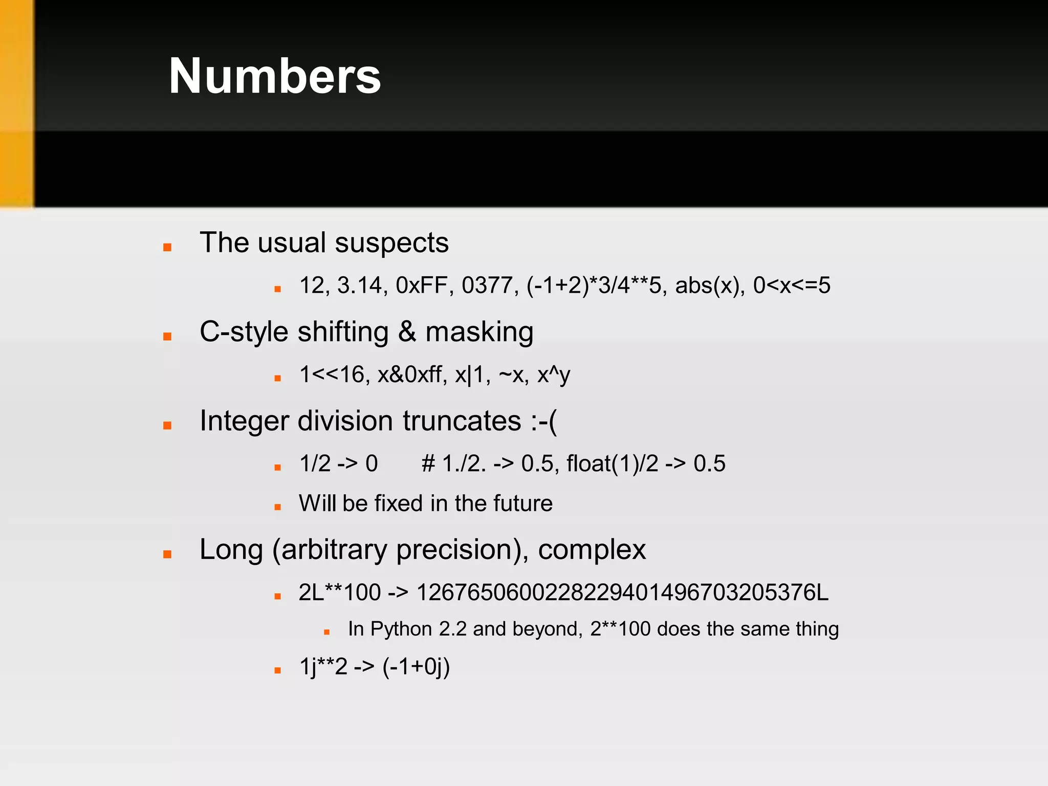 Numbers


   The usual suspects
             12, 3.14, 0xFF, 0377, (-1+2)*3/4**5, abs(x), 0<x<=5

   C-style shifting & masking
             1<<16, x&0xff, x|1, ~x, x^y

   Integer division truncates :-(
             1/2 -> 0     # 1./2. -> 0.5, float(1)/2 -> 0.5
             Will be fixed in the future

   Long (arbitrary precision), complex
             2L**100 -> 1267650600228229401496703205376L
                   In Python 2.2 and beyond, 2**100 does the same thing
             1j**2 -> (-1+0j)
 