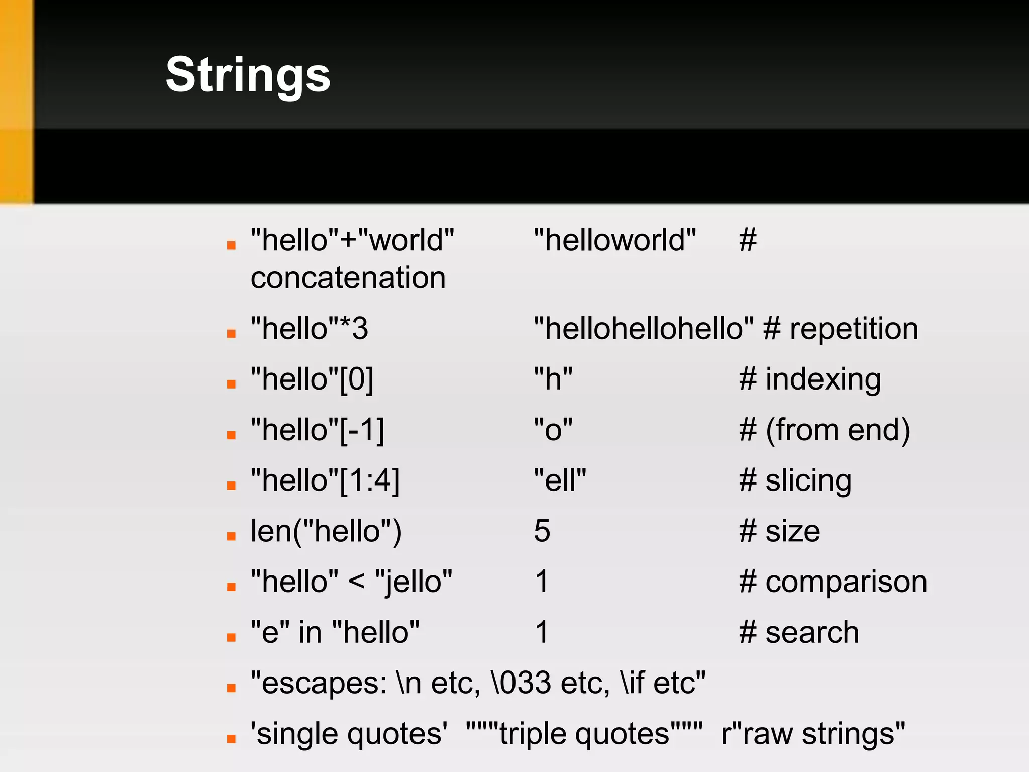 Strings


     "hello"+"world"       "helloworld"     #
      concatenation
     "hello"*3             "hellohellohello" # repetition
     "hello"[0]            "h"              # indexing
     "hello"[-1]           "o"              # (from end)
     "hello"[1:4]          "ell"            # slicing
     len("hello")          5                # size
     "hello" < "jello"     1                # comparison
     "e" in "hello"        1                # search
     "escapes: n etc, 033 etc, if etc"
     'single quotes' """triple quotes""" r"raw strings"
 