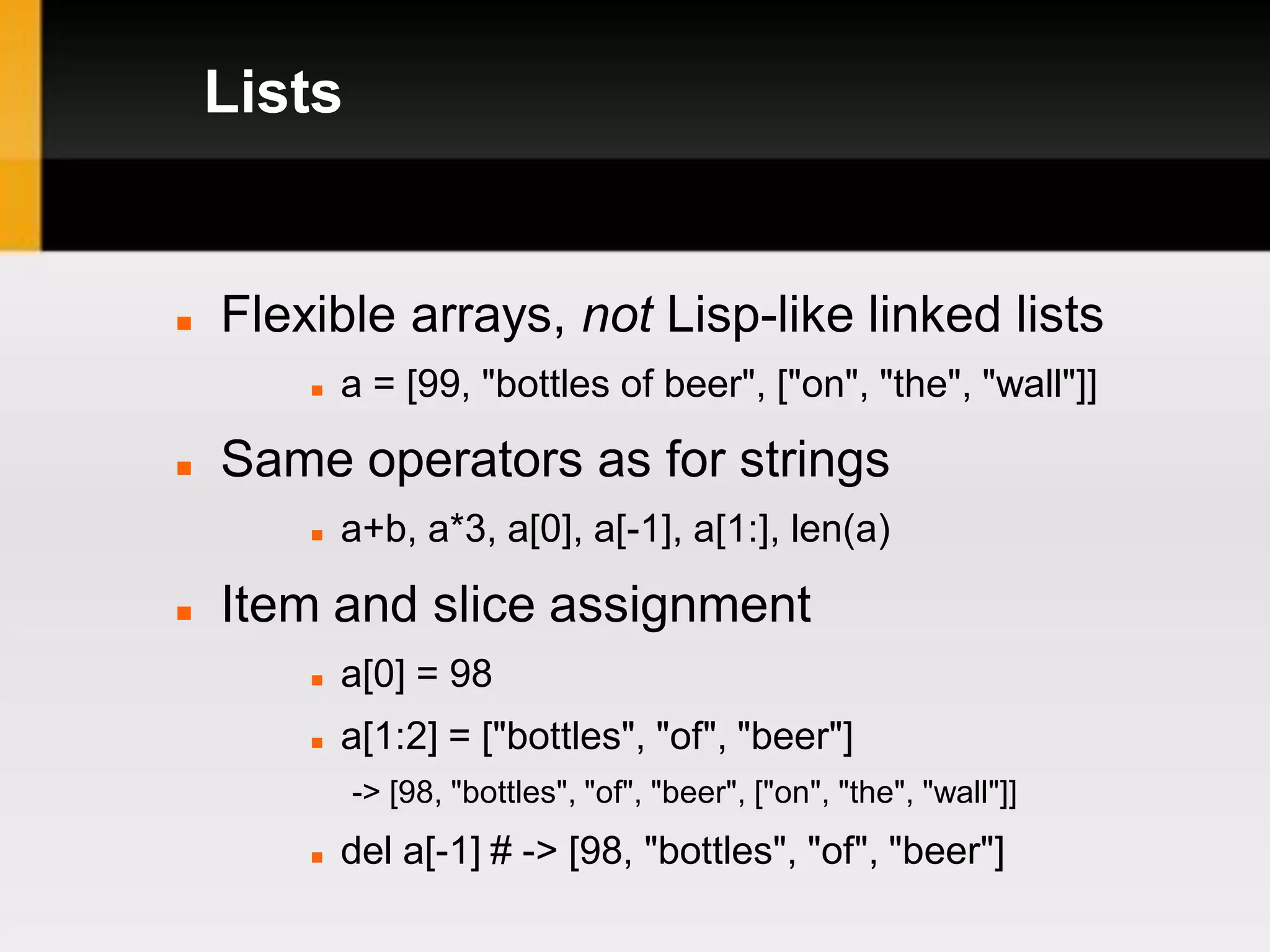 Lists


   Flexible arrays, not Lisp-like linked lists
           a = [99, "bottles of beer", ["on", "the", "wall"]]

   Same operators as for strings
           a+b, a*3, a[0], a[-1], a[1:], len(a)

   Item and slice assignment
           a[0] = 98
           a[1:2] = ["bottles", "of", "beer"]
            -> [98, "bottles", "of", "beer", ["on", "the", "wall"]]
           del a[-1] # -> [98, "bottles", "of", "beer"]
 