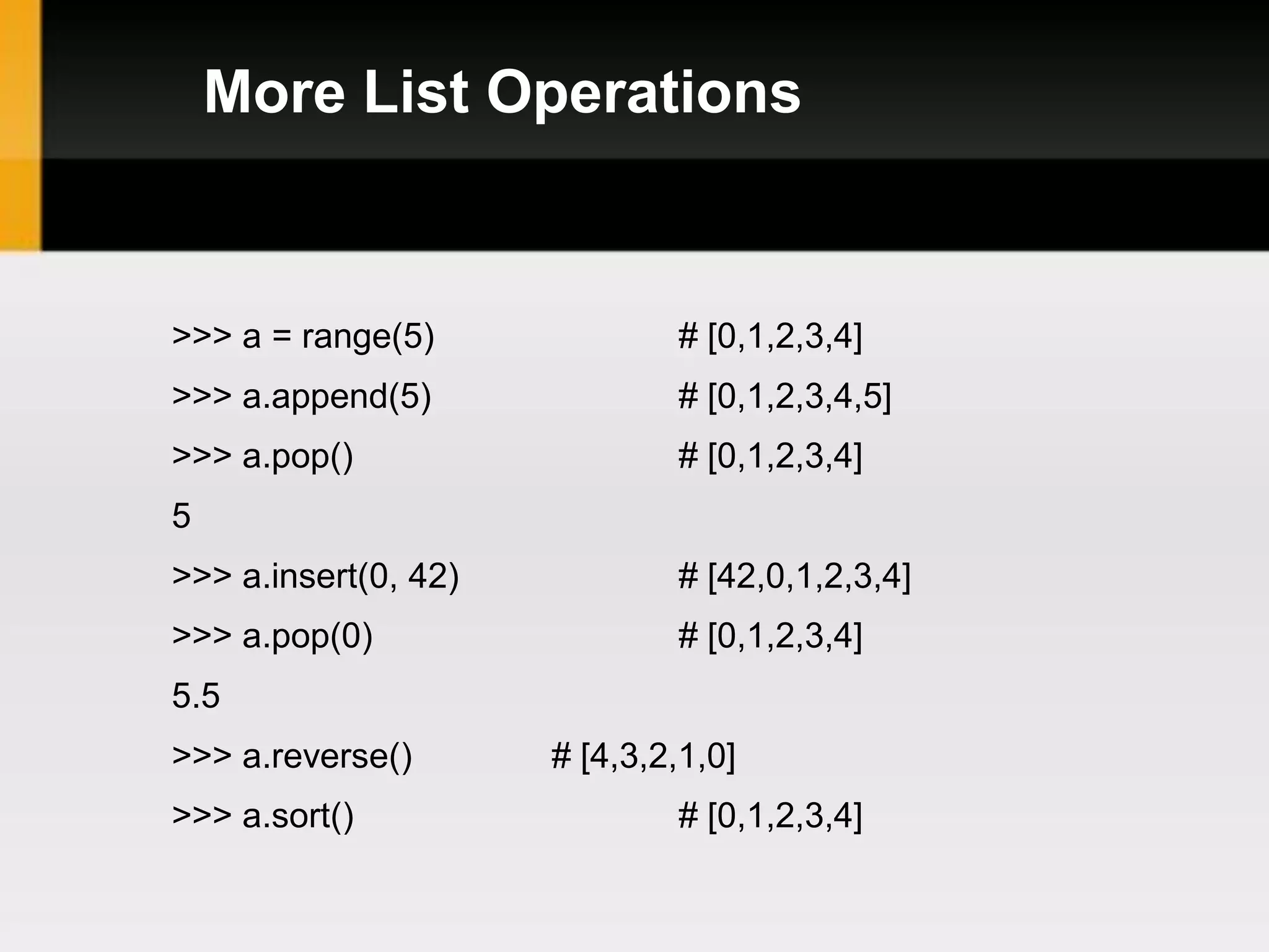 More List Operations


>>> a = range(5)              # [0,1,2,3,4]
>>> a.append(5)               # [0,1,2,3,4,5]
>>> a.pop()                   # [0,1,2,3,4]
5
>>> a.insert(0, 42)           # [42,0,1,2,3,4]
>>> a.pop(0)                  # [0,1,2,3,4]
5.5
>>> a.reverse()       # [4,3,2,1,0]
>>> a.sort()                  # [0,1,2,3,4]
 