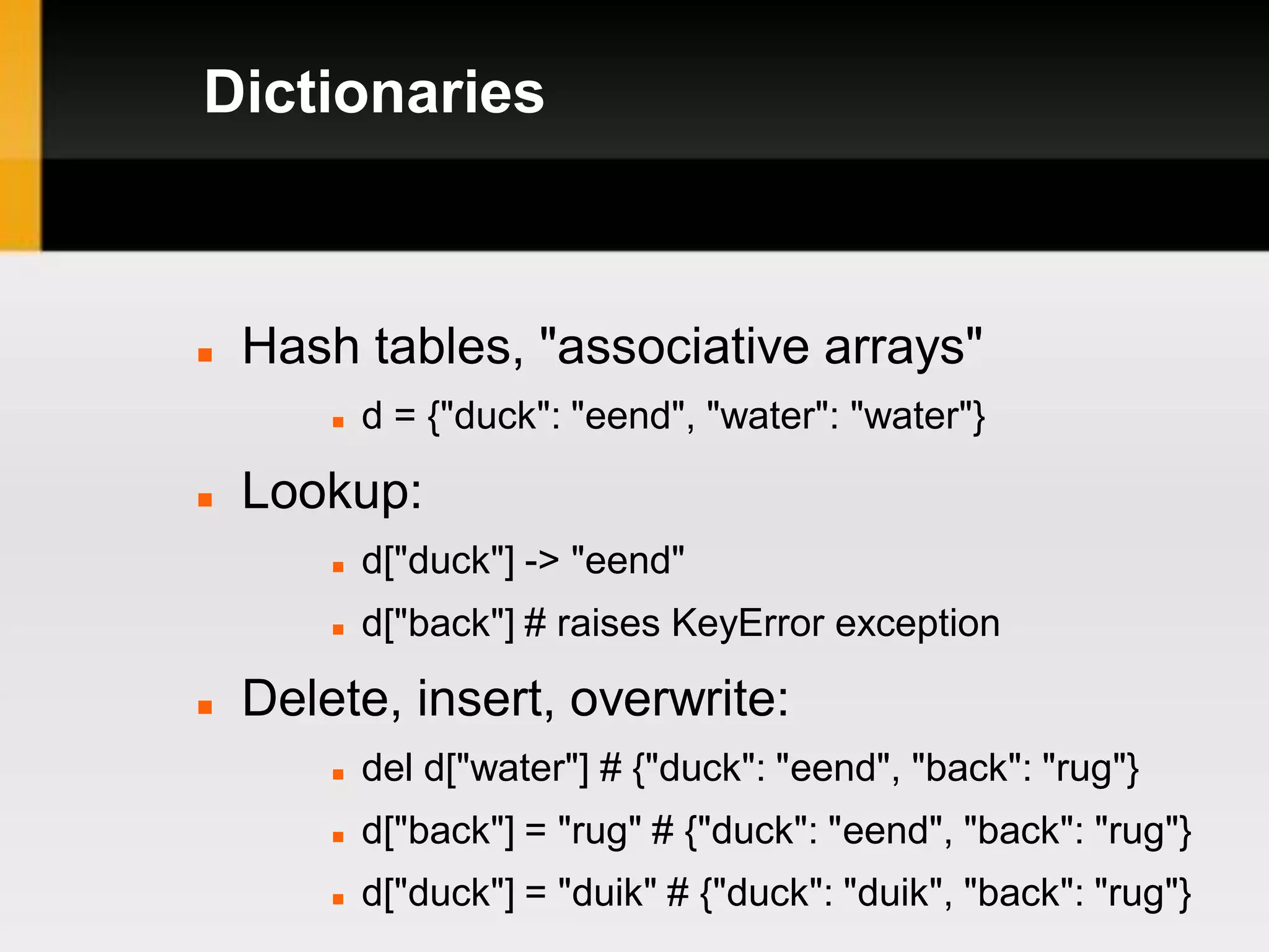 Dictionaries



   Hash tables, "associative arrays"
           d = {"duck": "eend", "water": "water"}

   Lookup:
           d["duck"] -> "eend"
           d["back"] # raises KeyError exception

   Delete, insert, overwrite:
           del d["water"] # {"duck": "eend", "back": "rug"}
           d["back"] = "rug" # {"duck": "eend", "back": "rug"}
           d["duck"] = "duik" # {"duck": "duik", "back": "rug"}
 