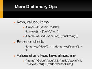 More Dictionary Ops


   Keys, values, items:
          d.keys() -> ["duck", "back"]
          d.values() -> ["duik", "rug"]
          d.items() -> [("duck","duik"), ("back","rug")]

   Presence check:
          d.has_key("duck") -> 1; d.has_key("spam") ->
           0

   Values of any type; keys almost any
          {"name":"Guido", "age":43, ("hello","world"):1,
             42:"yes", "flag": ["red","white","blue"]}
 