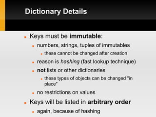Dictionary Details


   Keys must be immutable:
       numbers, strings, tuples of immutables
            these cannot be changed after creation
       reason is hashing (fast lookup technique)
       not lists or other dictionaries
            these types of objects can be changed "in
             place"
       no restrictions on values
   Keys will be listed in arbitrary order
       again, because of hashing
 