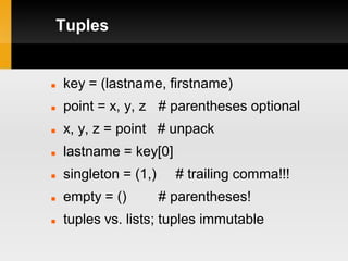 Tuples


   key = (lastname, firstname)
   point = x, y, z # parentheses optional
   x, y, z = point # unpack
   lastname = key[0]
   singleton = (1,)     # trailing comma!!!
   empty = ()         # parentheses!
   tuples vs. lists; tuples immutable
 