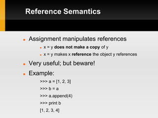 Reference Semantics


   Assignment manipulates references
           x = y does not make a copy of y
           x = y makes x reference the object y references

   Very useful; but beware!
   Example:
        >>> a = [1, 2, 3]
        >>> b = a
        >>> a.append(4)
        >>> print b
        [1, 2, 3, 4]
 