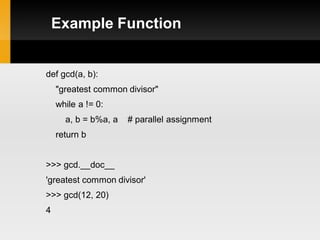 Example Function


def gcd(a, b):
    "greatest common divisor"
    while a != 0:
      a, b = b%a, a   # parallel assignment
    return b


>>> gcd.__doc__
'greatest common divisor'
>>> gcd(12, 20)
4
 