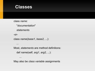 Classes


class name:
  "documentation"
  statements
-or-
class name(base1, base2, ...):
  ...
Most, statements are method definitions:
  def name(self, arg1, arg2, ...):
        ...
May also be class variable assignments
 