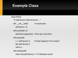 Example Class

class Stack:
  "A well-known data structure…"
  def __init__(self):     # constructor
    self.items = []
  def push(self, x):
    self.items.append(x) # the sky is the limit
  def pop(self):
    x = self.items[-1]    # what happens if it’s empty?
    del self.items[-1]
    return x
  def empty(self):
    return len(self.items) == 0 # Boolean result
 