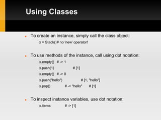 Using Classes


   To create an instance, simply call the class object:
        x = Stack()# no 'new' operator!


   To use methods of the instance, call using dot notation:
        x.empty() # -> 1
        x.push(1)              # [1]
        x.empty() # -> 0
        x.push("hello")                # [1, "hello"]
        x.pop()           # -> "hello"      # [1]


   To inspect instance variables, use dot notation:
        x.items           # -> [1]
 