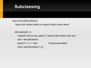 Subclassing


class FancyStack(Stack):
  "stack with added ability to inspect inferior stack items"


  def peek(self, n):
    "peek(0) returns top; peek(-1) returns item below that; etc."
    size = len(self.items)
    assert 0 <= n < size             # test precondition
    return self.items[size-1-n]
 