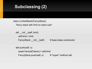 Subclassing (2)


class LimitedStack(FancyStack):
  "fancy stack with limit on stack size"


  def __init__(self, limit):
    self.limit = limit
    FancyStack.__init__(self)         # base class constructor


  def push(self, x):
    assert len(self.items) < self.limit
    FancyStack.push(self, x)          # "super" method call
 