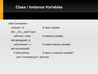 Class / Instance Variables



class Connection:
  verbose = 0                   # class variable
  def __init__(self, host):
    self.host = host            # instance variable
  def debug(self, v):
    self.verbose = v            # make instance variable!
  def connect(self):
    if self.verbose:            # class or instance variable?
       print "connecting to", self.host
 