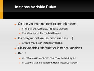 Instance Variable Rules



   On use via instance (self.x), search order:
        (1) instance, (2) class, (3) base classes
        this also works for method lookup

   On assignment via instance (self.x = ...):
        always makes an instance variable
   Class variables "default" for instance variables
   But...!
        mutable class variable: one copy shared by all
        mutable instance variable: each instance its own
 