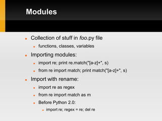 Modules


   Collection of stuff in foo.py file
        functions, classes, variables
   Importing modules:
        import re; print re.match("[a-z]+", s)
        from re import match; print match("[a-z]+", s)
   Import with rename:
        import re as regex
        from re import match as m
        Before Python 2.0:
              import re; regex = re; del re
 