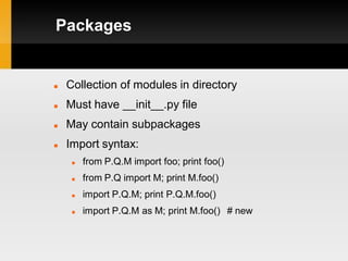 Packages


   Collection of modules in directory
   Must have __init__.py file
   May contain subpackages
   Import syntax:
        from P.Q.M import foo; print foo()
        from P.Q import M; print M.foo()
        import P.Q.M; print P.Q.M.foo()
        import P.Q.M as M; print M.foo() # new
 