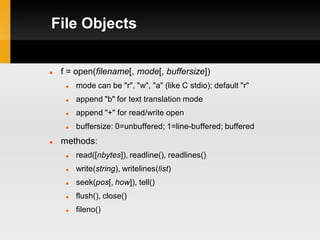 File Objects


   f = open(filename[, mode[, buffersize])
        mode can be "r", "w", "a" (like C stdio); default "r"
        append "b" for text translation mode
        append "+" for read/write open
        buffersize: 0=unbuffered; 1=line-buffered; buffered
   methods:
        read([nbytes]), readline(), readlines()
        write(string), writelines(list)
        seek(pos[, how]), tell()
        flush(), close()
        fileno()
 