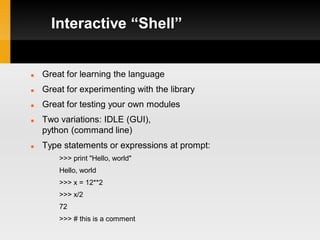 Interactive “Shell”


   Great for learning the language
   Great for experimenting with the library
   Great for testing your own modules
   Two variations: IDLE (GUI),
    python (command line)
   Type statements or expressions at prompt:
        >>> print "Hello, world"
        Hello, world
        >>> x = 12**2
        >>> x/2
        72
        >>> # this is a comment
 