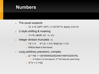 Numbers


   The usual suspects
             12, 3.14, 0xFF, 0377, (-1+2)*3/4**5, abs(x), 0<x<=5

   C-style shifting & masking
             1<<16, x&0xff, x|1, ~x, x^y

   Integer division truncates :-(
             1/2 -> 0     # 1./2. -> 0.5, float(1)/2 -> 0.5
             Will be fixed in the future

   Long (arbitrary precision), complex
             2L**100 -> 1267650600228229401496703205376L
                   In Python 2.2 and beyond, 2**100 does the same thing
             1j**2 -> (-1+0j)
 
