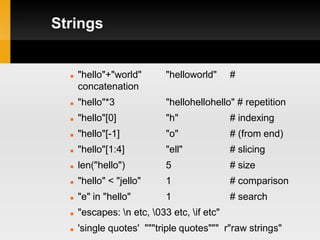 Strings


     "hello"+"world"       "helloworld"     #
      concatenation
     "hello"*3             "hellohellohello" # repetition
     "hello"[0]            "h"              # indexing
     "hello"[-1]           "o"              # (from end)
     "hello"[1:4]          "ell"            # slicing
     len("hello")          5                # size
     "hello" < "jello"     1                # comparison
     "e" in "hello"        1                # search
     "escapes: n etc, 033 etc, if etc"
     'single quotes' """triple quotes""" r"raw strings"
 