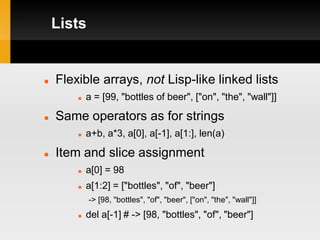 Lists


   Flexible arrays, not Lisp-like linked lists
           a = [99, "bottles of beer", ["on", "the", "wall"]]

   Same operators as for strings
           a+b, a*3, a[0], a[-1], a[1:], len(a)

   Item and slice assignment
           a[0] = 98
           a[1:2] = ["bottles", "of", "beer"]
            -> [98, "bottles", "of", "beer", ["on", "the", "wall"]]
           del a[-1] # -> [98, "bottles", "of", "beer"]
 