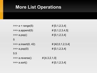 More List Operations


>>> a = range(5)              # [0,1,2,3,4]
>>> a.append(5)               # [0,1,2,3,4,5]
>>> a.pop()                   # [0,1,2,3,4]
5
>>> a.insert(0, 42)           # [42,0,1,2,3,4]
>>> a.pop(0)                  # [0,1,2,3,4]
5.5
>>> a.reverse()       # [4,3,2,1,0]
>>> a.sort()                  # [0,1,2,3,4]
 