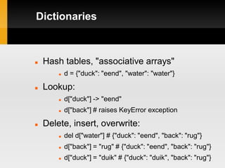 Dictionaries



   Hash tables, "associative arrays"
           d = {"duck": "eend", "water": "water"}

   Lookup:
           d["duck"] -> "eend"
           d["back"] # raises KeyError exception

   Delete, insert, overwrite:
           del d["water"] # {"duck": "eend", "back": "rug"}
           d["back"] = "rug" # {"duck": "eend", "back": "rug"}
           d["duck"] = "duik" # {"duck": "duik", "back": "rug"}
 