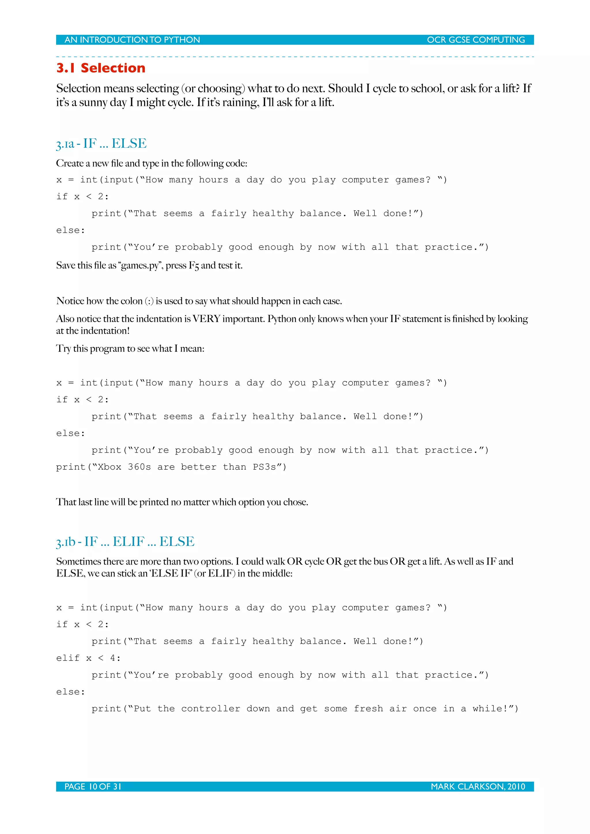 AN INTRODUCTION TO PYTHON OCR GCSE COMPUTING 3.1 Selection Selection means selecting (or choosing) what to do next. Should I cycle to school, or ask for a lift? If it’s a sunny day I might cycle. If it’s raining, I’ll ask for a lift. 3.1a - IF ... ELSE Create a new ﬁle and type in the following code: x = int(input(“How many hours a day do you play computer games? “) if x < 2: print(“That seems a fairly healthy balance. Well done!”) else: print(“You’re probably good enough by now with all that practice.”) Save this ﬁle as “games.py”, press F5 and test it. Notice how the colon (:) is used to say what should happen in each case. Also notice that the indentation is VERY important. Python only knows when your IF statement is ﬁnished by looking at the indentation! Try this program to see what I mean: x = int(input(“How many hours a day do you play computer games? “) if x < 2: print(“That seems a fairly healthy balance. Well done!”) else: print(“You’re probably good enough by now with all that practice.”) print(“Xbox 360s are better than PS3s”) That last line will be printed no matter which option you chose. 3.1b - IF ... ELIF ... ELSE Sometimes there are more than two options. I could walk OR cycle OR get the bus OR get a lift. As well as IF and ELSE, we can stick an ‘ELSE IF’ (or ELIF) in the middle: x = int(input(“How many hours a day do you play computer games? “) if x < 2: print(“That seems a fairly healthy balance. Well done!”) elif x < 4: print(“You’re probably good enough by now with all that practice.”) else: print(“Put the controller down and get some fresh air once in a while!”) PAGE 10 OF 31 MARK CLARKSON, 2010 