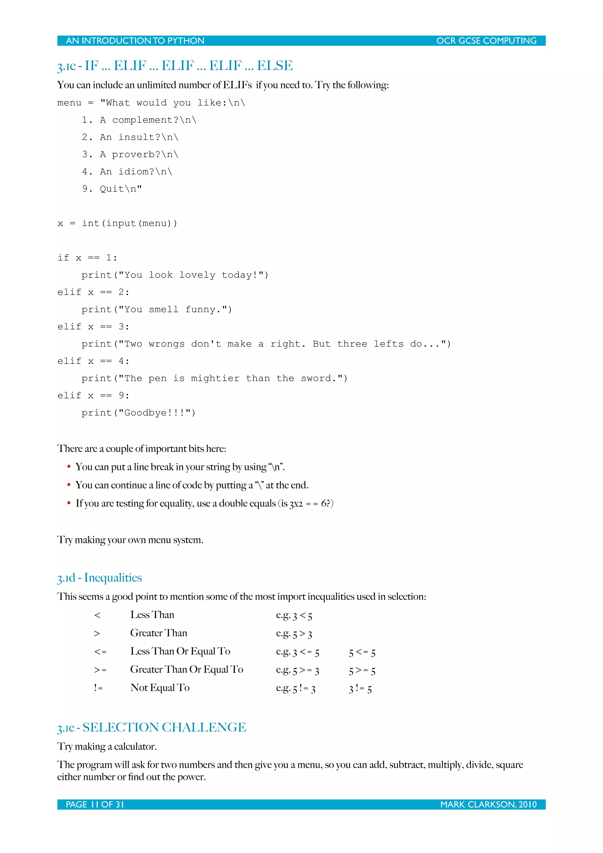 AN INTRODUCTION TO PYTHON OCR GCSE COMPUTING 3.1c - IF ... ELIF ... ELIF ... ELIF ... ELSE You can include an unlimited number of ELIFs if you need to. Try the following: menu = "What would you like:n 1. A complement?n 2. An insult?n 3. A proverb?n 4. An idiom?n 9. Quitn" x = int(input(menu)) if x == 1: print("You look lovely today!") elif x == 2: print("You smell funny.") elif x == 3: print("Two wrongs don't make a right. But three lefts do...") elif x == 4: print("The pen is mightier than the sword.") elif x == 9: print("Goodbye!!!") There are a couple of important bits here: • You can put a line break in your string by using “n”. • You can continue a line of code by putting a “” at the end. • If you are testing for equality, use a double equals (is 3x2 == 6?) Try making your own menu system. 3.1d - Inequalities This seems a good point to mention some of the most import inequalities used in selection: < Less Than e.g. 3 < 5 > Greater Than e.g. 5 > 3 <= Less Than Or Equal To e.g. 3 <= 5 5 <= 5 >= Greater Than Or Equal To e.g. 5 >= 3 5 >= 5 != Not Equal To e.g. 5 != 3 3 != 5 3.1e - SELECTION CHALLENGE Try making a calculator. The program will ask for two numbers and then give you a menu, so you can add, subtract, multiply, divide, square either number or ﬁnd out the power. PAGE 11 OF 31 MARK CLARKSON, 2010 