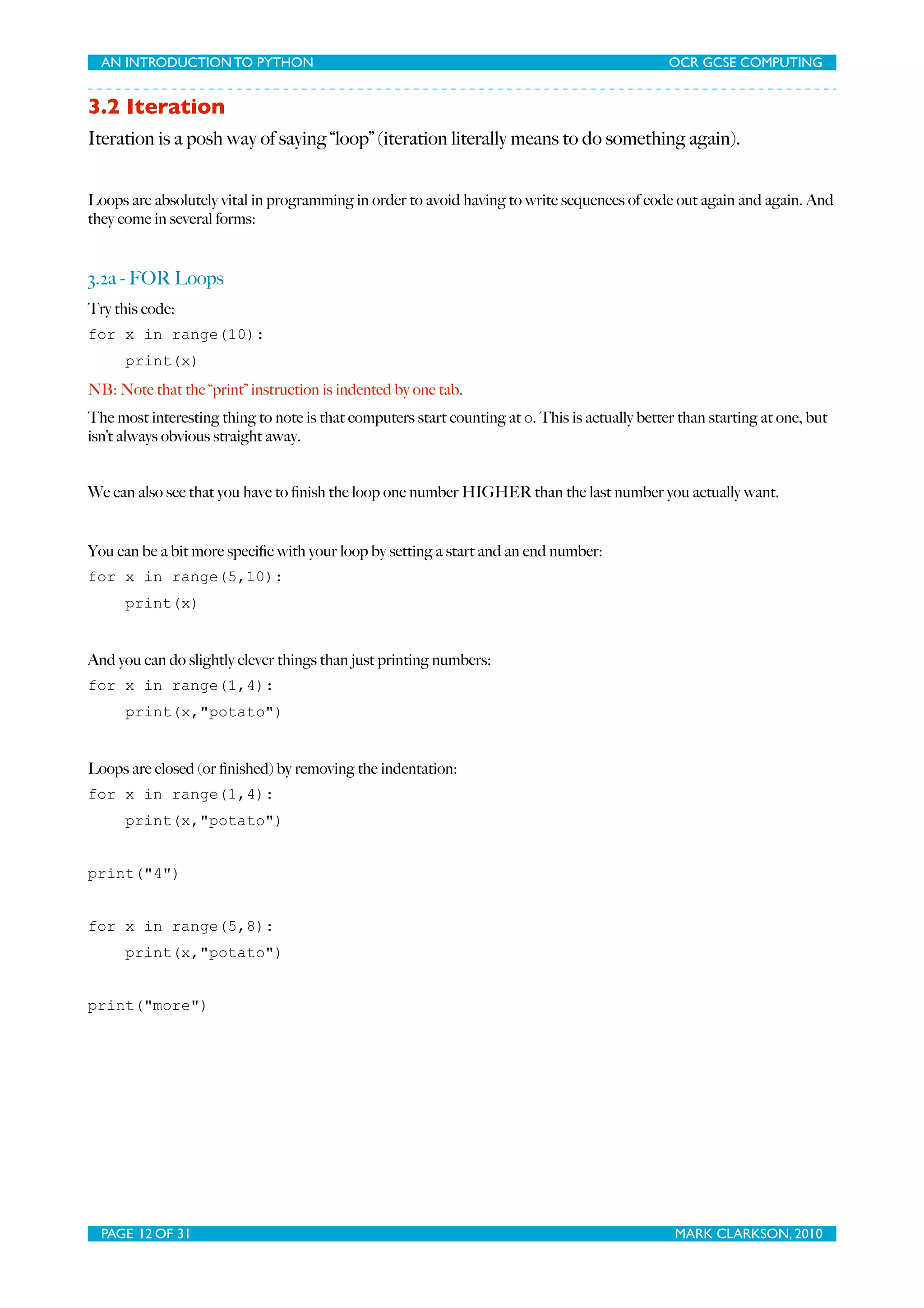 AN INTRODUCTION TO PYTHON OCR GCSE COMPUTING 3.2 Iteration Iteration is a posh way of saying “loop” (iteration literally means to do something again). Loops are absolutely vital in programming in order to avoid having to write sequences of code out again and again. And they come in several forms: 3.2a - FOR Loops Try this code: for x in range(10): print(x) NB: Note that the “print” instruction is indented by one tab. The most interesting thing to note is that computers start counting at 0. This is actually better than starting at one, but isn’t always obvious straight away. We can also see that you have to ﬁnish the loop one number HIGHER than the last number you actually want. You can be a bit more speciﬁc with your loop by setting a start and an end number: for x in range(5,10): print(x) And you can do slightly clever things than just printing numbers: for x in range(1,4): print(x,"potato") Loops are closed (or ﬁnished) by removing the indentation: for x in range(1,4): print(x,"potato") print("4") for x in range(5,8): print(x,"potato") print("more") PAGE 12 OF 31 MARK CLARKSON, 2010 