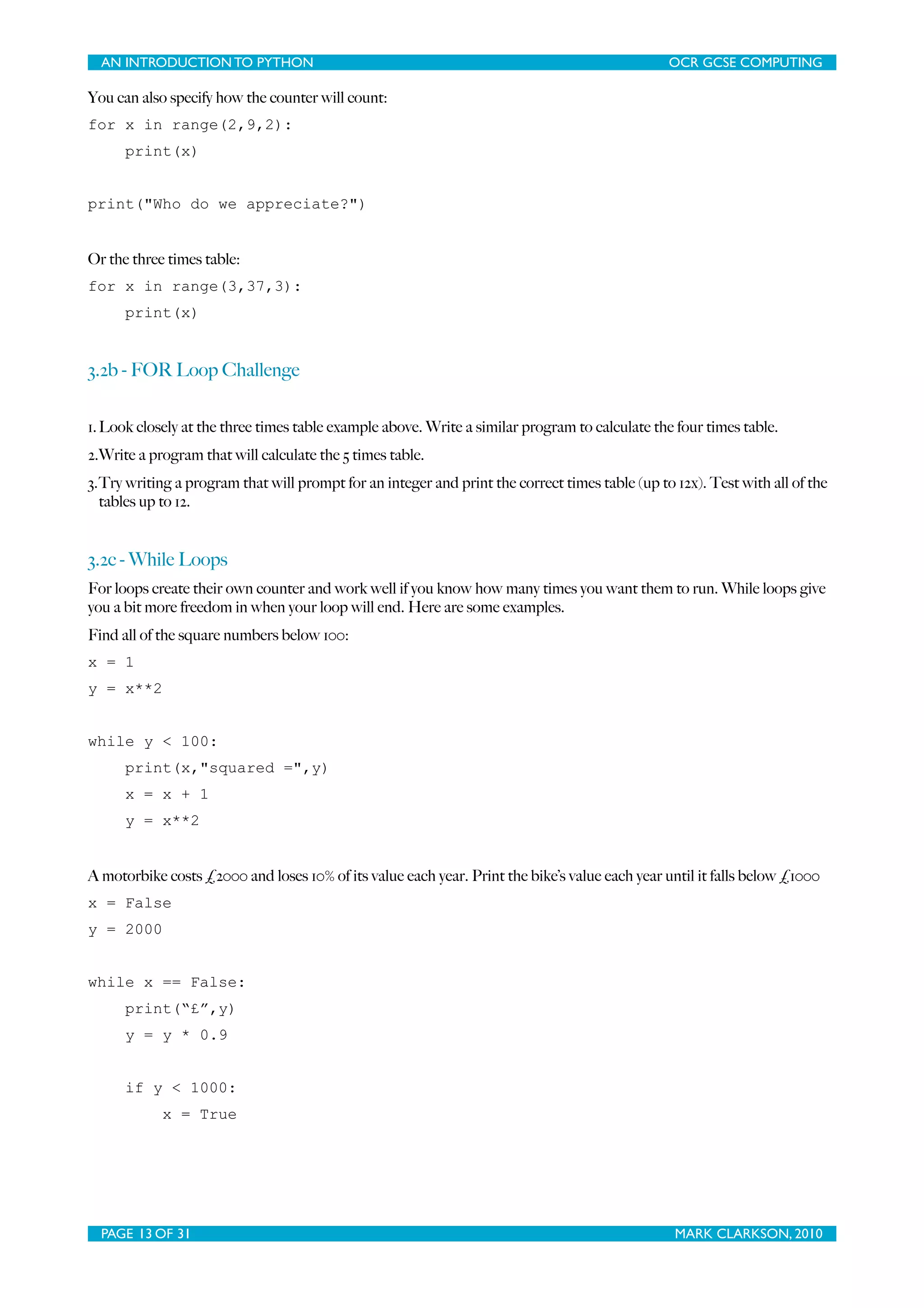 AN INTRODUCTION TO PYTHON OCR GCSE COMPUTING You can also specify how the counter will count: for x in range(2,9,2): print(x) print("Who do we appreciate?") Or the three times table: for x in range(3,37,3): print(x) 3.2b - FOR Loop Challenge 1. Look closely at the three times table example above. Write a similar program to calculate the four times table. 2.Write a program that will calculate the 5 times table. 3.Try writing a program that will prompt for an integer and print the correct times table (up to 12x). Test with all of the tables up to 12. 3.2c - While Loops For loops create their own counter and work well if you know how many times you want them to run. While loops give you a bit more freedom in when your loop will end. Here are some examples. Find all of the square numbers below 100: x = 1 y = x**2 while y < 100: print(x,"squared =",y) x = x + 1 y = x**2 A motorbike costs £2000 and loses 10% of its value each year. Print the bike’s value each year until it falls below £1000 x = False y = 2000 while x == False: print(“£”,y) y = y * 0.9 if y < 1000: x = True PAGE 13 OF 31 MARK CLARKSON, 2010 