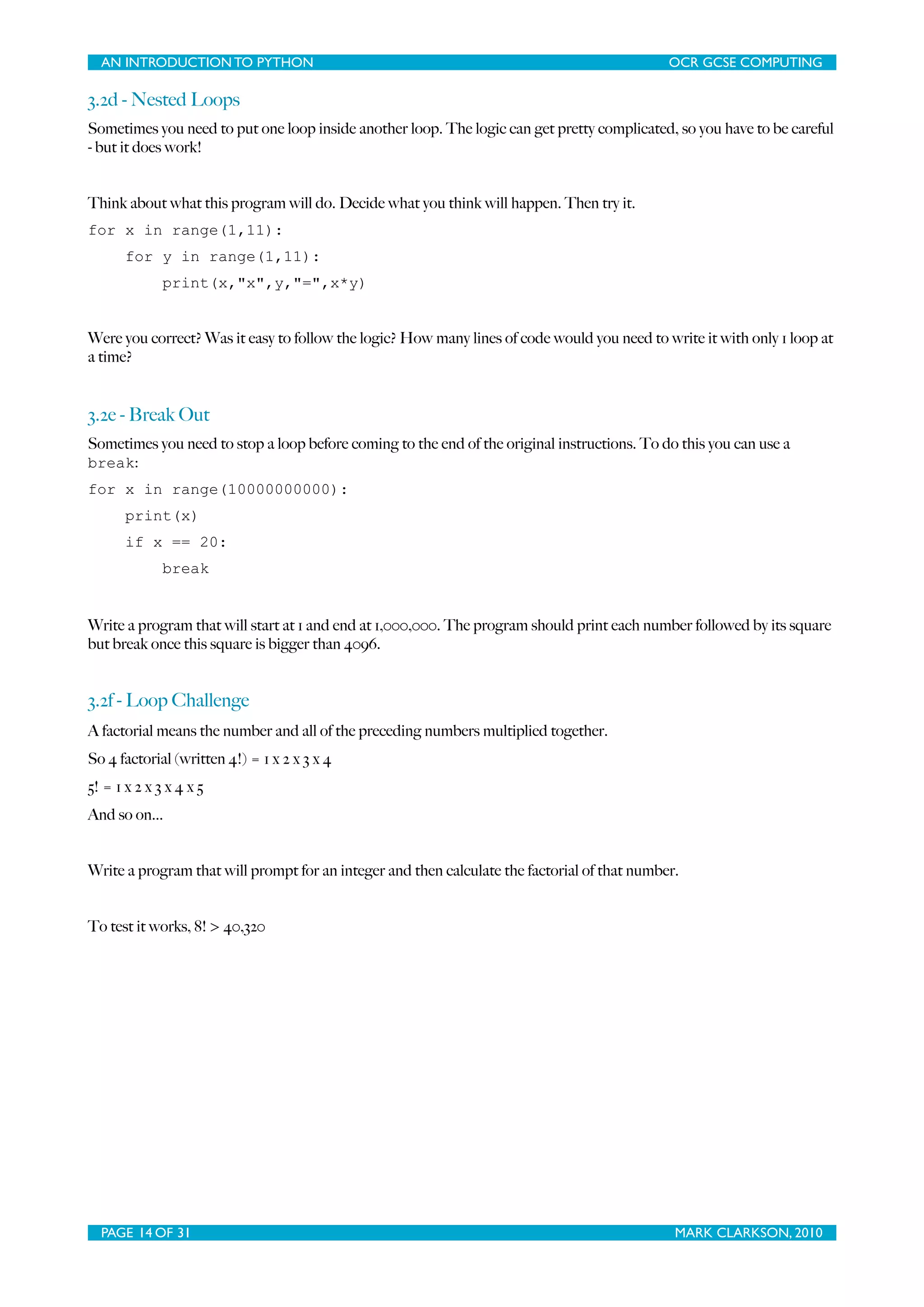 AN INTRODUCTION TO PYTHON OCR GCSE COMPUTING 3.2d - Nested Loops Sometimes you need to put one loop inside another loop. The logic can get pretty complicated, so you have to be careful - but it does work! Think about what this program will do. Decide what you think will happen. Then try it. for x in range(1,11): for y in range(1,11): print(x,"x",y,"=",x*y) Were you correct? Was it easy to follow the logic? How many lines of code would you need to write it with only 1 loop at a time? 3.2e - Break Out Sometimes you need to stop a loop before coming to the end of the original instructions. To do this you can use a break: for x in range(10000000000): print(x) if x == 20: break Write a program that will start at 1 and end at 1,000,000. The program should print each number followed by its square but break once this square is bigger than 4096. 3.2f - Loop Challenge A factorial means the number and all of the preceding numbers multiplied together. So 4 factorial (written 4!) = 1 x 2 x 3 x 4 5! = 1 x 2 x 3 x 4 x 5 And so on... Write a program that will prompt for an integer and then calculate the factorial of that number. To test it works, 8! > 40,320 PAGE 14 OF 31 MARK CLARKSON, 2010 