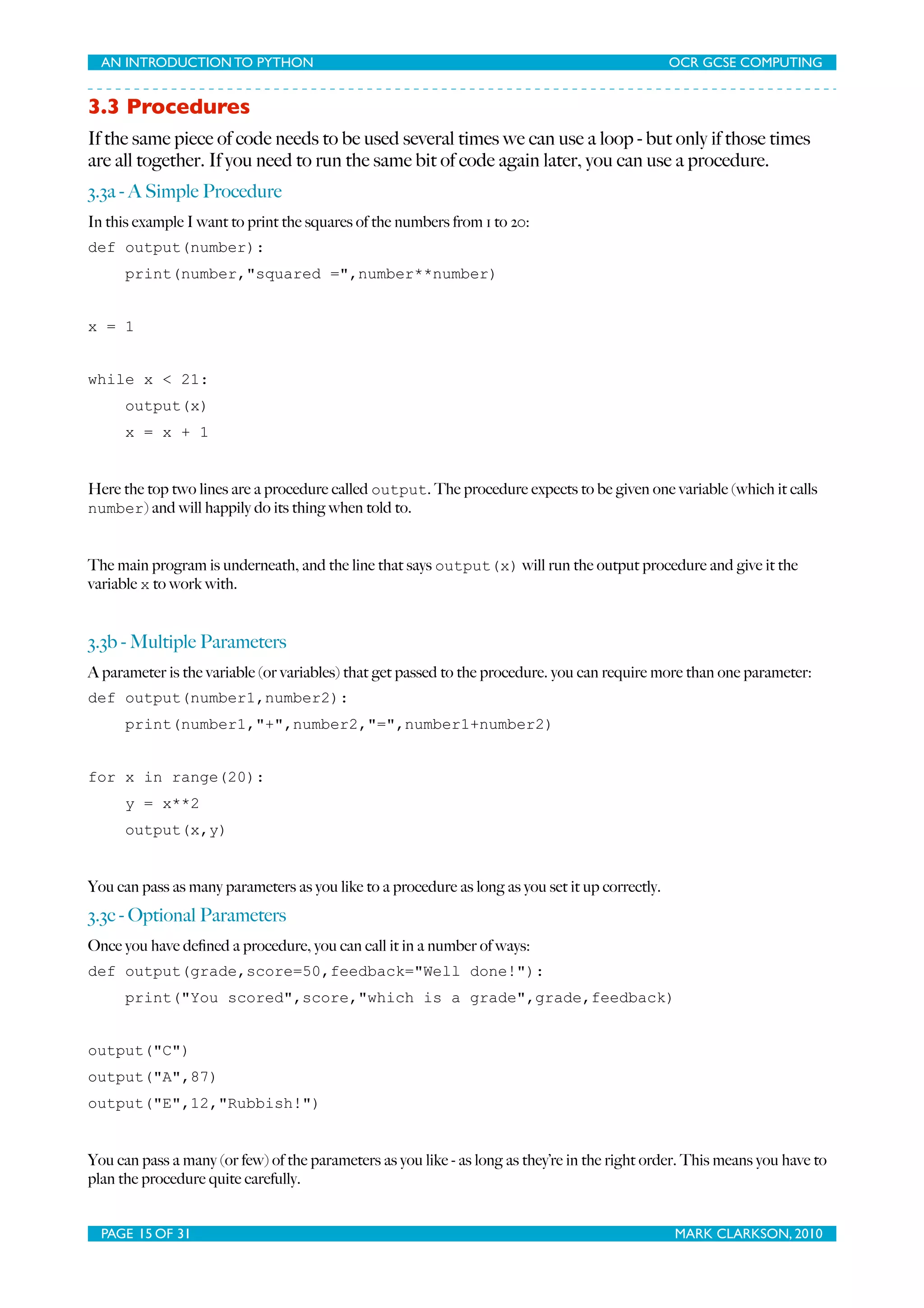 AN INTRODUCTION TO PYTHON OCR GCSE COMPUTING 3.3 Procedures If the same piece of code needs to be used several times we can use a loop - but only if those times are all together. If you need to run the same bit of code again later, you can use a procedure. 3.3a - A Simple Procedure In this example I want to print the squares of the numbers from 1 to 20: def output(number): print(number,"squared =",number**number) x = 1 while x < 21: output(x) x = x + 1 Here the top two lines are a procedure called output. The procedure expects to be given one variable (which it calls number) and will happily do its thing when told to. The main program is underneath, and the line that says output(x) will run the output procedure and give it the variable x to work with. 3.3b - Multiple Parameters A parameter is the variable (or variables) that get passed to the procedure. you can require more than one parameter: def output(number1,number2): print(number1,"+",number2,"=",number1+number2) for x in range(20): y = x**2 output(x,y) You can pass as many parameters as you like to a procedure as long as you set it up correctly. 3.3c - Optional Parameters Once you have deﬁned a procedure, you can call it in a number of ways: def output(grade,score=50,feedback="Well done!"): print("You scored",score,"which is a grade",grade,feedback) output("C") output("A",87) output("E",12,"Rubbish!") You can pass a many (or few) of the parameters as you like - as long as they’re in the right order. This means you have to plan the procedure quite carefully. PAGE 15 OF 31 MARK CLARKSON, 2010 