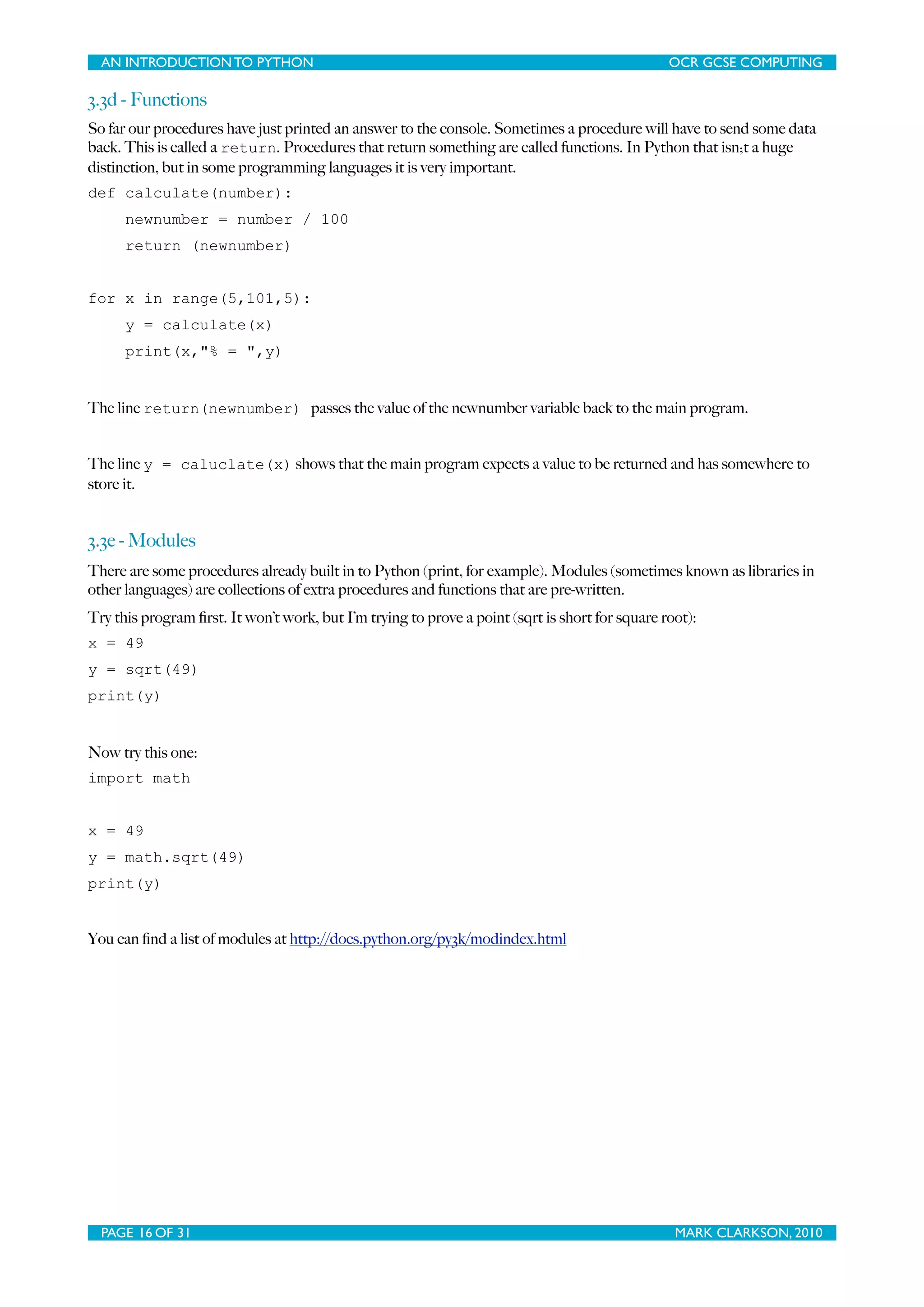 AN INTRODUCTION TO PYTHON OCR GCSE COMPUTING 3.3d - Functions So far our procedures have just printed an answer to the console. Sometimes a procedure will have to send some data back. This is called a return. Procedures that return something are called functions. In Python that isn;t a huge distinction, but in some programming languages it is very important. def calculate(number): newnumber = number / 100 return (newnumber) for x in range(5,101,5): y = calculate(x) print(x,"% = ",y) The line return(newnumber) passes the value of the newnumber variable back to the main program. The line y = caluclate(x) shows that the main program expects a value to be returned and has somewhere to store it. 3.3e - Modules There are some procedures already built in to Python (print, for example). Modules (sometimes known as libraries in other languages) are collections of extra procedures and functions that are pre-written. Try this program ﬁrst. It won’t work, but I’m trying to prove a point (sqrt is short for square root): x = 49 y = sqrt(49) print(y) Now try this one: import math x = 49 y = math.sqrt(49) print(y) You can ﬁnd a list of modules at http://docs.python.org/py3k/modindex.html PAGE 16 OF 31 MARK CLARKSON, 2010 
