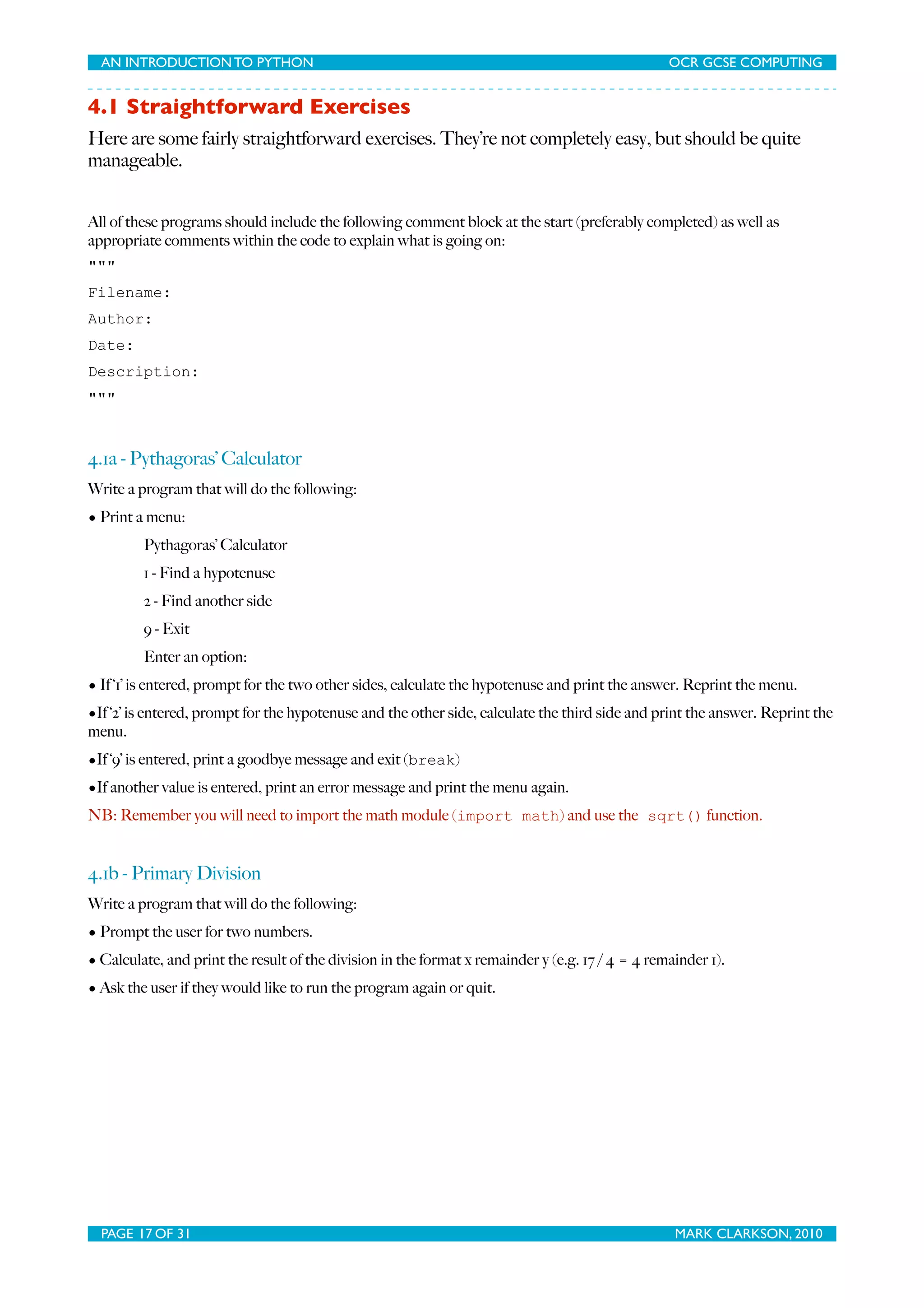 AN INTRODUCTION TO PYTHON OCR GCSE COMPUTING 4.1 Straightforward Exercises Here are some fairly straightforward exercises. They’re not completely easy, but should be quite manageable. All of these programs should include the following comment block at the start (preferably completed) as well as appropriate comments within the code to explain what is going on: """ Filename: Author: Date: Description: """ 4.1a - Pythagoras’ Calculator Write a program that will do the following: • Print a menu: Pythagoras’ Calculator 1 - Find a hypotenuse 2 - Find another side 9 - Exit Enter an option: • If ‘1’ is entered, prompt for the two other sides, calculate the hypotenuse and print the answer. Reprint the menu. •If ‘2’ is entered, prompt for the hypotenuse and the other side, calculate the third side and print the answer. Reprint the menu. •If ‘9’ is entered, print a goodbye message and exit (break) •If another value is entered, print an error message and print the menu again. NB: Remember you will need to import the math module (import math) and use the sqrt() function. 4.1b - Primary Division Write a program that will do the following: • Prompt the user for two numbers. • Calculate, and print the result of the division in the format x remainder y (e.g. 17 / 4 = 4 remainder 1). • Ask the user if they would like to run the program again or quit. PAGE 17 OF 31 MARK CLARKSON, 2010 